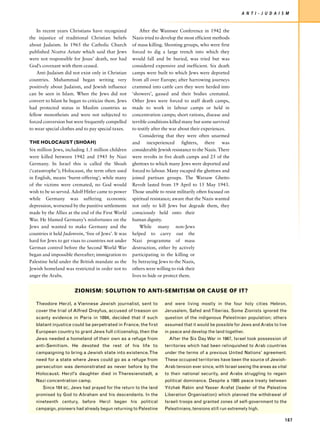 A N T I - J U D A I S M


    In recent years Christians have recognized            After the Wannsee Conference in 1942 the
the injustice of traditional Christian beliefs        Nazis tried to develop the most efficient methods
about Judaism. In 1965 the Catholic Church            of mass killing. Shooting groups, who were first
published Nostra Aetate which said that Jews          forced to dig a large trench into which they
were not responsible for Jesus’ death, nor had        would fall and be buried, was tried but was
God’s covenant with them ceased.                      considered expensive and inefficient. Six death
    Anti-Judaism did not exist only in Christian      camps were built to which Jews were deported
countries. Muhammad began writing very                from all over Europe; after harrowing journeys
positively about Judaism, and Jewish influence        crammed into cattle cars they were herded into
can be seen in Islam. When the Jews did not           ‘showers’, gassed and their bodies cremated.
convert to Islam he began to criticize them. Jews     Other Jews were forced to staff death camps,
had protected status in Muslim countries as           made to work in labour camps or held in
fellow monotheists and were not subjected to          concentration camps; short rations, disease and
forced conversion but were frequently compelled       terrible conditions killed many but some survived
to wear special clothes and to pay special taxes.     to testify after the war about their experiences.
                                                          Considering that they were often unarmed
THE HOLOCAUST (SHOAH)                                 and inexperienced fighters, there was
Six million Jews, including 1.5 million children      considerable Jewish resistance to the Nazis. There
were killed between 1942 and 1945 by Nazi             were revolts in five death camps and 25 of the
Germany. In Israel this is called the Shoah           ghettoes to which many Jews were deported and
(‘catastrophe’); Holocaust, the term often used       forced to labour. Many escaped the ghettoes and
in English, means ‘burnt-offering’; while many        joined partisan groups. The Warsaw Ghetto
of the victims were cremated, no God would            Revolt lasted from 19 April to 15 May 1943.
wish to be so served. Adolf Hitler came to power      Those unable to resist militarily often focused on
while Germany was suffering economic                  spiritual resistance; aware that the Nazis wanted
depression, worsened by the punitive settlements      not only to kill Jews but degrade them, they
made by the Allies at the end of the First World      consciously held onto their
War. He blamed Germany’s misfortunes on the           human dignity.
Jews and wanted to make Germany and the                   While many non-Jews
countries it held Judenrein, ‘free of Jews’. It was   helped to carry out the
hard for Jews to get visas to countries not under     Nazi programme of mass
German control before the Second World War            destruction, either by actively
began and impossible thereafter; immigration to       participating in the killing or
Palestine held under the British mandate as the       by betraying Jews to the Nazis,
Jewish homeland was restricted in order not to        others were willing to risk their
anger the Arabs.                                      lives to hide or protect them.


                       ZIONISM: SOLUTION TO ANTI-SEMITISM OR CAUSE OF IT?

   Theodore Herzl, a Viennese Jewish journalist, sent to              and were living mostly in the four holy cities Hebron,
   cover the trial of Alfred Dreyfus, accused of treason on           Jerusalem, Safed and Tiberias. Some Zionists ignored the
   scanty evidence in Paris in 1894, decided that if such             question of the indigenous Palestinian population; others
   blatant injustice could be perpetrated in France, the first        assumed that it would be possible for Jews and Arabs to live
   European country to grant Jews full citizenship, then the          in peace and develop the land together.
   Jews needed a homeland of their own as a refuge from                 After the Six Day War in 1967, Israel took possession of
   anti-Semitism. He devoted the rest of his life to                  territories which had been relinquished to Arab countries
   campaigning to bring a Jewish state into existence. The            under the terms of a previous United Nations’ agreement.
   need for a state where Jews could go as a refuge from              These occupied territories have been the source of Jewish-
   persecution was demonstrated as never before by the                Arab tension ever since, with Israel seeing the areas as vital
   Holocaust. Herzl’s daughter died in Theresienstadt, a              to their national security, and Arabs struggling to regain
   Nazi concentration camp.                                           political dominance. Despite a 1995 peace treaty between
       Since 164 BC, Jews had prayed for the return to the land       Yitzhak Rabin and Yasser Arafat (leader of the Palestine
   promised by God to Abraham and his descendants. In the             Liberation Organisation) which planned the withdrawal of
   nineteenth century, before Herzl began his political               Israeli troops and granted zones of self-government to the
   campaign, pioneers had already begun returning to Palestine        Palestinians, tensions still run extremely high.

                                                                                                                                   187
 