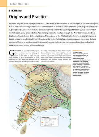 W O R L D                        R E L I G I O N S



SIKHISM

Origins and Practice
Founded only 500 years ago by Guru Nanak (1469–1539), Sikhism is one of the youngest of the world religions.
Nanak was succeeded by nine Gurus, a common term in all Indian traditions for a spiritual guide or teacher.
A Sikh (disciple, or seeker of truth) believes in One God and the teachings of theTen Gurus, enshrined in
the holy book, Guru Granth Sahib. Additionally, he or she must go through the Amrit ceremony, the Sikh
Baptism, which initiates Sikhs into Khalsa.The purpose of the Khalsa brotherhood is to abolish divisions
based on caste, gender, or ethnicity. Fundamental to the faith is fostering compassion for people that are
poor or suffering, promoting equality among all people, cultivating a real personal devotion to God and
seeking harmony among all human beings.




G
           URU NANAK founded the Sikh religion                                                                                                                    Sri Lanka, Tibet and parts of the Arab world he
                                                                                                                                                                                                                                                                                      The Mughal Empire
           after a revelatory experience at the age of                                                                                                            discussed his revelation with people he met, and
                                                                                                                                                                                                                                                                                      Sikhism came into being at a time
           about 38. He began to teach that true                                                                                                                  attracted followers of both Hindu and Muslim                                                                        when the Mughals ruled India and
faith consisted of being ever-mindful of God,                                                                                                                     faiths. Guru Nanak’s teachings of service, humility,                                                                European colonialism was in its
                                                                                                                                                                                                                                                                                      infancy. Although at first
meditating on God’s Name, and reflecting it in all                                                                                                                meditation and truthful living became the                                                                           inconspicuous, Sikhs began to attract
activities of daily life. Travelling throughout India,                                                                                                            foundation of Sikhism.                                                                                              attention early in the seventeenth
                                                                                                                                                                                                                                                                                      century and this resulted in Mughal
                                                                                                                                                                                                                                                                                      hostility, culminating in open warfare
                                                                                                                                                                       Ka                                                                                                             by the beginning of the eighteenth
                                                                                                                           Ka                                             bu
                                                                                                                                nd                K                           l
                                                                                                                                     ah               A                                                                                                                               century. This map shows the extent of
                                                                                                                                         ar                                 Pes
                                                                                                                                                           B                   ha                                                                                                     the Mughal ruler’s empires as well as
                                                                                                                                                                  U                wa
                                                                                                                                                                                                K




                                                      BA                                                                                                              L                 r
                                                                LU                                                                                                             S                                                                                                      the various rebellious factions (the
                                                                                                                                                                                                A




                                                                                                                                                                                    I                   Att
                                                                         CH                                                                                                                 K                ock
                                                                                                                                                                                                                                                                                      Marathas, the Satnamis, the Rajputs,
                                                                                                                                                                                                    S




                                                                                  IS                                                                                      LA
                                                                                       TA
                                                                                                                                                                                                    H
                                                                                                                                                                                                H




                                                                                                                                                                                  HO                         M                                                                        the Jats and the Sikhs) within the
                                                                                            N                                        I ndu s                M Multa                     R E La
                                                                                                                                                                                                    S




                                                                                                                                                                                                                   I                                                                  empire at this time.
                                                 La                                                                                                          U      n                          ho
                                                                                                                                                                                                        re             R
                                                                                       TA                                                                      LT
 G




                                                     ha                                                                                                           A
                                                          ri                                TT                                                                       N
   u




                                                               Ba                                A
                                                                    nd
     l




                                                                         ar                          (S                                                                   Pa                                                            C
         f




                                                                                                          IN                                  (R                   nip D
                                                                                                                      D)                                A J Ra         at E L
                  f                                                                                                                                AJ      M nt          1 5 H Sam                                                              H
             o




                                                                                                         R
                                                                                                              A                 Jod                     P U E R hanb        26 I   an
                                                                                                                                                                                      a                                                                 I
                          A                                                                                           J                                    TA        hu
                                                                                                                                                                                                        IS




                                                                                                                           P             hp                             r De                                                                                    N
                                                                                                                                                                                                                            H i




                                  r                                                                                                         u r               N Fate La lhi
                                                                                                                                                                                                    AM




                                       a                                                                                       U                                A ) hp sw        J A                                                    T                           A
                                                                                                                                     T
                                            b                                                    Sa                                      S                     Ajm Hin Sik ur ari T              T S                                        I
                                                                                                                                                                                                    N




                                                 i                            G                       rkh
                                                                                                                                                                   er dau ri                                                                        B
                                                                                                                                                                                                                                m




                                                      a                           UJ   Ca                    ej                                                          n         SA O U
                                                                                       E R mba                                                                         l   Bia      Ag         DH                                                           E
                                                                                                                                                                                                                               a




                                                                                          AT y                Ah                                                     ba A      na      ra
                                                                                     ma                                                                           am       G Gwa            Luc     T
                                                                                                                                                                                                                                    l




                                                                                        da           M                                                         Ch              R      lio       kn
                                                                                                                                                                                                                                     a
                                                                                                                                                                                                        Ya




                                                                 Su             B                                                                                                                  ow
                                                                    ra B arod bad                         AL                                                                      A       r
                                                                                                                                                                                                           m




                                                                                                                                                                                                                                        y




                                                                       t      roa a                           W
                                                                                                                                                                                                             una




                                                                                   ch                           A                        All
                                                                                                                                                                                                                                            a




                                                                                            Nar                                              aha
                                              Sa                         K                       ma
                                                                                                                                                                                                                                                s




                                                 lse                         H                        da                                         ba B
                                                                                                                                                                                                                           G um




                                                     tte                         A                                                                 d en
                                                                                                                                                                                                                            og t
                                                                                                                                                                                                                            G




                                                Ka I Dau                                       As                                                       are
                                                                              As N D                                                                        s
                                                                                                                                                                                                                              ra i




                                             Jan     lya            lat           say             irg                                            A
                                                          n             ab                   E        arh                                           L L
                                                  jira                     ad         e          S                                                      A H A B A D
                                                                                                                           Aja




                                                                     Ah
                                                             Po          ma                      Ta
                                                                                                    H N                                                         BI        Pa
                                                                on
                                                                                                                               nta




                                                                            d                                 ag                                                   H         t
                                       D                     A H a D naga
                                                                                                     p ti        pu                                                   A na
                                                                            s




                                    Ra abh                                                                          r                                                      R
                                                                                                                                   Hil




                                       jap oi                     M                  r B                                                                                         G an
                                                                         t




                                Ve                       Sa          AD                     ER
                                                                                                                                         ls




                                   ng ur                    ta
                                                                          NA E
                                                                                                                                                                                         Ra
                                                                     a




                                                        M ra                                    AR                                                                                          jma
                                                                                                                                                                                                                                                    ges




                                       url                 AR                                                                                                                                   ha
                                           a                                   GA C
                                                                h




                                                                AT                                                                                                                    BE           l
                                                                                      R                                                                                         Ka        NG
                                                           G




                                                                    HA G                        C                                                                                   sim
                                                              R           S olco                                                           Ma                                  Pla      ba     AL
                                                          U Bi H                     nd
                                                                                        a
                                                                                                        A                                      h                                   sse zar D
                                                                  jap Y                                                                                                                y           acc
                                                     r n




                            Bh
                                                                                                                                                                                                         an




                                                                      ur D E                                   N                                                                                       a
                                                                     P




                                atk                                                        Hy
                                                                                                                                                                                                              ad




                                                                               RA              de                                                             A
                                                                A




                                    al                                                            rab                                                               Pipl
                      Ma                                                             BA                                                                  S               i
                                                                                                                                                        Go d av




                                                                                                                      Viz
                                                          IJ




                                                                                                      ad                                            I S                                     Chi
                                                t e




                         ng                              Vij                              D                               ag              O R                                                   ttag
                           alo                               ay           K rish                  A                          ap                                                                      ong
                                                      B




                               re                               an                 na          D                                ata
                                                                   ag                                                               m
                                                                                            N (PNiza
                                            e s




                                                                                                                                                          ar




                                                                      ar
                              Coast




                                                                                                                                                             i




                                                                                        O           eta mp
                                       M                                              C                  po ata                       l l y
                                                                                                           li) m G i n g e                            B
                                                                                                                           c




                                           YS
                                           W




                                                           Ch                      L                                                                    a
                                              O                an
                                                                  dra          O                                                                            y
                                                  RE
                                                                                                                  i




                                                                      gir G
                                                                                                                                                                                                                                                                        A R




                                Ca                                                                                                                               o
                          labar




                                                                                     Ne
                                   lic
                                       ut                                i       t       llo                                                                        f
                                                                                            re                                                                              B
                                                                                                                                                                                                                                                e
                                                                                                                                                                                                                                                                            A K




                                                                                                     a                                                                                                                                              n
                          Ma




                                                                                                         Sa                                                                                                                                             g
                                                                                                                                                   l




                                                                                                              int                                                     The Mughal Empire                                                                     a
                                                                                            n                                                                                                                                                                   l
                                                                                                                                                e




                                                                                                                      Th
                                                                                                                                                                                                                                                                                A N




                              Ma                      Tan                                                                  om                                              the empire at Akbar's death, 1605
                                                                                                                                          d




             Qu                        du                      jor                r                                             é
                  ilon                     rai                      e                                                                     n                                the empire under Shahjahan, 1628-57
                                                                        a                                                            a                                     the empire c. 1700
                                                                                                                               m                                           Maratha territories at Sivaji's
                                                          C                                                            o
                                                                                                                  r                                                        death, 1680
     I                                  T                                                                o
         n                            Ka utico                                                   C
                                                                                                                                                                      JATS peoples in rebellion against
                                        ya rin                                                                                                                             Mughal empire c. 1700
     O        d                           l
         c            i
              e           a
                      a               n
                              n                       Ce
                                                               yl
                                                                    on
 