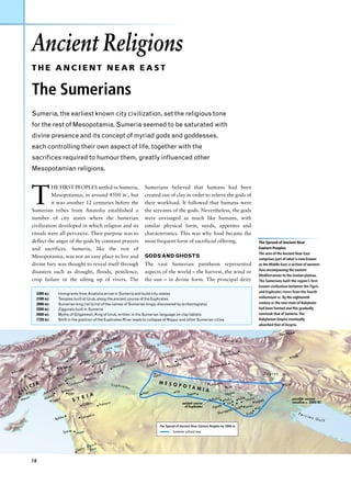 Ancient Religions
                      THE ANCIENT NEAR EAST

                      The Sumerians
                      Sumeria, the earliest known city civilization, set the religious tone
                      for the rest of Mesopotamia. Sumeria seemed to be saturated with
                      divine presence and its concept of myriad gods and goddesses,
                      each controlling their own aspect of life, together with the
                      sacrifices required to humour them, greatly influenced other
                      Mesopotamian religions.




                      T
                                HE FIRST PEOPLES settled in Sumeria,                                                  Sumerians believed that humans had been
                                Mesopotamia, in around 4500 BC, but                                                   created out of clay in order to relieve the gods of
                                it was another 12 centuries before the                                                their workload. It followed that humans were
                      Sumerian tribes from Anatolia established a                                                     the servants of the gods. Nevertheless, the gods
                      number of city states where the Sumerian                                                        were envisaged as much like humans, with
                      civilization developed in which religion and its                                                similar physical form, needs, appetites and
                      rituals were all-pervasive. Their purpose was to                                                characteristics. This was why food became the
                      deflect the anger of the gods by constant prayers                                               most frequent form of sacrificial offering.                                          The Spread of Ancient Near
                      and sacrifices. Sumeria, like the rest of                                                                                                                                            Eastern Peoples
                                                                                                                                                                                                           The area of the Ancient Near East
                      Mesopotamia, was not an easy place to live and                                                  GODS AND GHOSTS
                                                                                                                                                                                                           comprises part of what is now known
                      divine fury was thought to reveal itself through                                                The vast Sumerian pantheon represented                                               as the Middle East, a section of western
                                                                                                                                                                                                           Asia encompassing the eastern
                      disasters such as drought, floods, pestilence,                                                  aspects of the world – the harvest, the wind or
                                                                                                                                                                                                           Mediterranean to the Iranian plateau.
                      crop failure or the silting up of rivers. The                                                   the sun – in divine form. The principal deity                                        The Sumerians built the region’s first-
                                                                                                                                                                                                           known civilization between the Tigris
                            3300 BC       Immigrants from Anatolia arrive in Sumeria and build city-states                                                                                                 and Euphrates rivers from the fourth
                            3100 BC       Temples built at Uruk, along the ancient course of the Euphrates                                                                                                 millennium BC. By the eighteenth
                            2600 BC       Sumerian king list (a list of the names of Sumerian kings, discovered by archeologists)                                                                          century BC the new state of Babylonia
                            2200 BC       Ziggurats built in Sumeria                                                                                                                                       had been formed and this gradually
                            2000 BC       Myths of Gilgamesh, King of Uruk, written in the Sumerian language on clay tablets                                                                               overtook that of Sumeria.The
                            1720 BC       Shift in the position of the Euphrates River leads to collapse of Nippur and other Sumerian cities                                                               Babylonian Empire eventually
                                                                                                                                                                                                           absorbed that of Assyria.

                                                                                                                                                                                                                        Tepe Hisar
                                                                                            zg      irt
                                                                                       Mala                                                                                          Elburz Mts
                                                                                                                                        ia
                                                                                                      an                          Urm
                                                                                                  e V                  Lake
                                                                                       Lak                                                                                                r
                                                                                                                                                                                     Harha adam
                                                                                                                                             ndiz              iyah                   Ham
                                                     ˆ ig
                                                    Elaz
                                                         ˘                                                                             Rawa                man                                                                    Sialk
                                                                     ni                 ir                         Ninev
                                                                                                                        eh                           Sulay
                                                               Erga             iyarb
                                                                                      ak
                                Gür
                                   ün                                      D                              ybin         Arba
                                                                                                                             il                     kha                             nshah
                                           Mala
                                                tya                                                Nusa                                      Arrap                         Kerma
    sh
Kane                                                                       r Baz
                                                                                 ar
                   ts                      tan                   a                                                                                                                                            Zagros      Mts
                  M Sariz             Elbis           ik    Chag                                                             Ashu
                                                                                                                                   r
             us                                 Birec         Harra
                                                                    n
         r                                               mish                                                                     MESO
     u                  IA                   t s Carche                                           Euphra                               POTA      Eshnun
                                                                                                                                                        na
                                                                                                                                                                                                                           Susa
Ta                 IC                    s M                                                                 tes                                                                         Der
                                                                                                                                            MI A
              IL sus              ma
                                     nu        Alepp
                                                     o
                                                                                                                     Mari             Hit
         C Tar                  A
                                       h          Ebla
                                                                 I A                                                                                         Sippar                    Nippu
                                                                                                                                                                                                r  Tigr
                                                                                                                                                                                                         is
                                   lak
         Mer
             sin                Ala
                                      Uga
                                           rit        S      Y R                                                                                                           Babylo
                                                                                                                                                                                 n
                                                                                                                                                                                       Kish   Adab Umma                           possible ancient
                                                                                             ra                                                                                          Isin            Lagash                   coastline c. 2000 BC
                                                                   Qatna           Palmy
                                                                                                                                                          ancient course
                                                                                                                                                                                  e
                                                                                                                                                           of Euphrates      Agad                 Larsa Ur
                                                                                                                                                                                          k Uruk
                                                                                                                                                                                     uppa
                                                                            s                                                                                                   Shur               Eridu                              Per
                                             s                       ascu                                                                                                                                                                   sia
                                        Byblo                  Dam                                                                                                                                                                                n G
                                                                                                                                                                                                                                                      ulf
                                                                                                                                   The Spread of Ancient Near Eastern Peoples by 2000 BC
                                                 Tyre     Hazo
                                                               r                                                                               Sumerian cultural area



                                                                        ad
                                                                     De
                                                                a
                                                             Gaz      Sea


                      18
 
