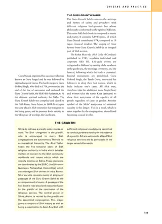 O R I G I N S   A N D   P R A C T I C E


                                                       THE GURU GRANTH SAHIB
                                                       The Guru Granth Sahib contains the writings
                                                       and hymns of saints and preachers with
                                                       different religious backgrounds but whose
                                                       philosophy conformed to the spirit of Sikhism.
                                                       The entire Sikh holy book is composed in music
                                                       and poetry. It contains 5,894 hymns, of which
                                                       Guru Nanak contributed 974, composed in 19
                                                       ragas (musical modes). The singing of these
                                                       hymns from Guru Granth Sahib is an integral
                                                       part of Sikh service.
                                                           The Rehat Maryada (Sikh Code of Conduct)
                                                       published in 1945, regulates individual and
                                                       corporate Sikh life. Life-cycle events are
                                                       recognized in Sikhism by naming of the newborn
                                                       in the gurdwara, the marriage ceremony, and the
                                                       funeral, following which the body is cremated.
    Guru Nanak appointed his successor who was         Funeral monuments are prohibited. Guru
known as Guru Angad and he was followed by             Gobind Singh, the Tenth Guru, instructed his
eight subsequent Gurus. The last living guru, Guru     followers to drop their last names, which in
Gobind Singh, who died in 1708, pronounced the         India indicate one’s caste. All Sikh men,
end of the line of succession and ordained the         therefore, take the additional name Singh (lion)
Guru Granth Sahib, the Sikh Holy Scripture, to be      and women take the name Kaur (princess) to
the ultimate spiritual authority for Sikhs. The        show their acceptance of the equality of all
Guru Granth Sahib was compiled and edited by           people regardless of caste or gender. Another
the Fifth Guru, Guru Arjun, in 1604. It occupies       symbol of the Sikhs’ acceptance of universal
the same place in Sikh veneration that was given to    equality is the langar. This is a meal, which is
the living gurus, and its presence lends sanctity to   eaten together by the congregation, shared food
the Sikh place of worship, the Gurdwara.               becoming a social leveller.


                                          THE GRANTHI

   Sikhs do not have a priestly order, monks, or       sufficient religious knowledge is permitted
   nuns. The Sikh ‘clergyman’ is the granthi,          to conduct gurdwara worship in the absence
   who    is   encouraged      to   marry.    Sikh     of a granthi. All are welcome to attend Sikh
   congregations are autonomous. There is no           religious services and to participate in the
   ecclesiastical hierarchy. The Akal Takhat           langar served afterwards.
   heads the five temporal seats of Sikh
   religious authority in India which debates
   matters of concern to the Sikh community
   worldwide and issues edicts which are
   morally binding on Sikhs. These decisions
   are coordinated by the SGPC (the Shiromini
   Gurdwara Parbandhak Committee) which
   also manages Sikh shrines in India. Format
   Sikh worship consists mainly of singing of
   passages of the Guru Granth Sahib to the
   accompaniment of music. A passage of the
   holy book is read aloud and expounded upon
   by the granthi at the conclusion of the
   religious service. The central prayer of
   Sikhs, Ardas, is recited by the granthi and
   the assembled congregation. This prayer
   gives a synopsis of Sikh history as well as
   being a supplication to God. Any Sikh with

                                                                                                                                 189
 