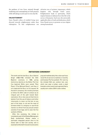 G U R U    N A N A K ’ S   T E A C H I N G S


the guidance of true Guru, attained through            salvation was of primary importance, which
meditating and contemplating on God’s presence         happens     only      through    God’s     grace.
while still taking an active part in every-day life.   Enlightenment leads to spirituality, which
                                                       inspires humans to dedicate his or her life to the
ENLIGHTENMENT                                          service of humanity. Such were the universally
Guru Nanak’s ethics of truthful living were            applicable ethics of truth and dedication, which
directed towards enlightenment rather than             Guru Nanak strove to promote as true religion
redemption. To him enlightenment not                   among humankind.




                                   INITIATION CEREMONY

   The tenth and the last Guru, Guru Gobind            pray and meditate daily. He or she must live a
   Singh    (1666–1708)    initiated    the    Sikh    moral life of service to mankind, in humility
   Baptism      ceremony      in   1699,      giving   and honesty. The five symbolic ‘K’s’ worn by
   distinctive identity to the Sikhs. The first        the initiated Sikh are: unshorn hair, over
   five baptized Sikhs were named ‘Panj                which men wear a turban; comb; a steel
   Pyare’ (‘Five Beloved Ones’), and they in           bracelet; a short sword; and a garment that is
   turn baptized the Guru on his request. At           usually worn under a Sikh’s outer clothes
   the Amrit ceremony, the initiate promises
   to follow the Sikh code of conduct as an
   integral part of the path toward God-
   realization. He or she vows at that time to
   abstain from the use of tobacco and other
   intoxicants; to never cut the hair on any
   part of the body; to not eat the meat of
   animals killed in a religious or sacrificial
   manner; to refrain from any sexual contact
   outside of marriage; and to wear the five
   symbols of Sikhs.
     After this ceremony, the initiate is
   considered a part of the Khalsa (Belonging to
   God)     brotherhood.     Khalsa    means      a
   spiritually integrated person alive to his
   duties both to God and society, and is
   enjoined to tithe both time and income and to

                                                                                                                                   191
 