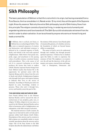 W O R L D     R E L I G I O N S




Sikh Philosophy
The basic postulation of Sikhism is that life is not sinful in its origin, but having emanated from a
Pure Source, the true one abides in it. Nanak wrote: ‘O my mind, thou art the spark of the Supreme
Light. Know thy essence.’ Not only the entire Sikh philosophy, but all of Sikh history flows from
this principle.The religion consists of practical living, in rendering service to humanity and
engendering tolerance and love towards all.The Sikh Gurus did not advocate retirement from the
world in order to attain salvation. It can be achieved by anyone who earns an honest living and
leads a normal life.




I
    n Sikhism, time is cyclical, not linear, so        the existence of this universe. Guru Nanak spoke
    Sikhism has no eschatological beliefs. Time        of innumerable galaxies, of a limitless universe,
    is seen as repeated sequences of creation          the boundaries of which are beyond human
and destruction, and individual existence is           ability to comprehend.
believed to be a repeated sequence of birth,               The nature of God is not to be understood
death, and rebirth as the soul seeks spiritual         through one’s intellect, but through personal
enlightenment. Sikhs believe that greed, lust,         spiritual experience. A believer has to meditate
pride, anger, and attachment to the passing            upon this belief, in order to experience the
values of earthly existence constitute haumai          existence of God. The emphasis is on mastery
(self-centeredness). This is the source of all         over the self and the discovery of the self; not
evil. It is a person’s inclination to evil that        mastery over nature, external forms and beings.
produces the karma that leads to endless                   God is Omnipotent, Omniscient and
rebirth. Haumai separates human beings from
God. Sikhism teaches that human life is the
opportunity for spiritual union with the
Supreme Being; and for release from the cycle
of death and rebirth. Enlightenment happens
only through God’s grace and inspires humans
to dedicate their lives to the service of
humanity. According to Nanak grace does not
depend on caste, knowledge, wisdom or
penance. Those who seek it through love,
service and humility attain the goal of life.

THE UNIVERSE AND NATURE OF GOD
Guru Nanak defined God as the Ultimate
Spiritual Reality and he rejected the idea of
exclusiveness of any prophets, gods, race, or
religion. To Sikhs, religion in its true sense, is a
search for the Ultimate Spiritual Reality and an
effort to harmonize with it. Enlightenment, not
redemption, is the Sikh concept of salvation.
    The material universe is God’s creation. Its
origin was in God and its end is in God; and it
operates within God’s hukam (God’s Order).
Descriptions of the universe and its creation in
Sikh scripture are remarkably similar to recent
scientific speculation about the universe and its
origin. One of the basic hymns in the Sikh
Scripture describes the indeterminate void before

192
 