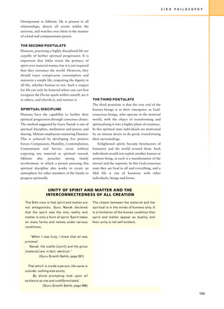 S I K H   P H I L O S O P H Y


Omnipresent in Sikhism. He is present in all
relationships, directs all events within the
universe, and watches over them in the manner
of a kind and compassionate parent.

THE SECOND POSTULATE
Humans, practising a highly disciplined life are
capable of further spiritual progression. It is
important that Sikhs retain the primacy of
spirit over material matter, but it is not required
that they renounce the world. However, they
should reject conspicuous consumption and
maintain a simple life, respecting the dignity in
all life, whether human or not. Such a respect
for life can only be fostered where one can first
recognize the Divine spark within oneself, see it
in others, and cherish it, and nurture it.            THE THIRD POSTULATE
                                                      The third postulate is that the true end of the
SPIRITUAL DISCIPLINE                                  human beings is in their emergence as God-
Humans have the capability to further their           conscious beings, who operate in the material
spiritual progression through conscious choice.       world, with the object of transforming and
The method suggested by Guru Nanak is one of          spiritualising it into a higher plane of existence.
spiritual discipline, meditation and prayer, and      In this spiritual state individuals are motivated
sharing. Sikhism emphasizes mastering Haumai.         by an intense desire to do good, transforming
This is achieved by developing five positive          their surroundings.
forces: Compassion, Humility, Contemplation,              Enlightened spirits become benefactors of
Contentment and Service (seva) without                humanity and the world around them. Such
expecting any material or spiritual reward.           individuals would not exploit another human or
Sikhism     also     preaches   strong   family       sentient being, as each is a manifestation of the
involvement, in which a person pursuing this          eternal and the supreme. In this God-conscious
spiritual discipline also works to create an          state they see God in all and everything, and a
atmosphere for other members of the family to         Sikh life is one of harmony with other
progress spiritually.                                 individuals, beings and forms.


                    UNITY OF SPIRIT AND MATTER AND THE
                   INTERCONNECTEDNESS OF ALL CREATION
   The Sikh view is that spirit and matter are        The chasm between the material and the
   not antagonistic. Guru Nanak declared              spiritual is in the minds of humans only. It
   that the spirit was the only reality and           is a limitation of the human condition that
   matter is only a form of spirit. Spirit takes      spirit and matter appear as duality, and
   on many forms and names under various              their unity is not self-evident.
   conditions.


       “When I saw truly, I knew that all was
   primeval.
      Nanak, the subtle (spirit) and the gross
   (material) are, in fact, identical.”
               (Guru Granth Sahib, page 281)


     That which is inside a person, the same is
   outside; nothing else exists;
         By divine prompting look upon all
   existence as one and undifferentiated;
                 (Guru Granth Sahib, page 599)

                                                                                                                                       193
 
