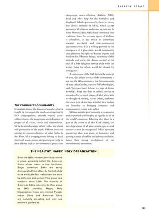 S I K H I S M   T O D AY


                                                   campaigns, issues affecting children, AIDS,
                                                   food and other help for the homeless and
                                                   displaced. In India particularly, there are many
                                                   free clinics operated by Sikhs, which accept
                                                   persons of all religious and castes as patients. In
                                                   some Western cities, Sikhs have continued that
                                                   tradition. Since the intrinsic spirit of Sikhism
                                                   is pluralistic, it has much to contribute
                                                   towards inter-faith and inter-community
                                                   accommodation. It is a willing partner in the
                                                   emergence of a pluralistic world community
                                                   that preserves the rights of human dignity and
                                                   freedom for all human beings. In witness of this
                                                   attitude and spirit, the Ardas, recited at the
                                                   end of a Sikh religious service ends with the
                                                   words ‘May the whole world be blessed by
                                                   your grace’.
                                                       A cornerstone of the Sikh faith is the concept
                                                   of seva, the selfless service of the community –
                                                   not just the Sikh community, but the community
                                                   of man. Bhai Gurdas, an early Sikh theologian,
                                                   said: ‘Service of one’s fellows is a sign of divine
                                                   worship’. What one does in selfless service is
                                                   considered to be a real prayer. A Sikh who, with
                                                   no thought of reward, serves others, performs
                                                   the truest form of worship, whether he is feeding
THE COMMUNITY OF HUMANITY                          the homeless or bringing company and
In modern times, the lesson of equality that is    compassion to people who suffer.
taught by the langar, the meal eaten together by       Sikhism seeks to give humanity a progressive
Sikh congregations, extends beyond caste-          and responsible philosophy as a guide to all of
obliteration to the acceptance and toleration of   the world’s concerns. Believing that there is a
people of all races, creeds and nationalities.     part of the divine in all that God created, the
Sikhs do not disparage other faiths, nor claim     interdependence of all generations, species and
sole possession of the truth. Sikhism does not     resources must be recognized. Sikhs advocate
attempt to convert adherents of other faiths. In   preserving what was given to humanity and
the West, Sikh congregations belong to local       passing it on in a healthy and robust condition,
interfaith associations and participate fully in   hence their strong involvement in the
their efforts such as environmental protection     environmental movement.


                THE HEALTHY, HAPPY, HOLY ORGANISATION

   Since the 1960s, however, there has existed
   a group, generally called the American
   Sikhs, whose leader is Yogi Harbhajan
   Singh.   American       Sikhs   are   easily
   distinguished from others by their all white
   attire and by the fact that turbans are worn
   by both men and women. This group now
   numbers about 5,000. The majority of
   American Sikhs, who refer to their group
   as    3HO     (Healthy,     Happy,     Holy
   Organization) know only limited Punjab.
   Indian   Sikhs    and     American    Sikhs
   are mutually accepting and visit one
   another’s gurdwaras.

                                                                                                                               195
 