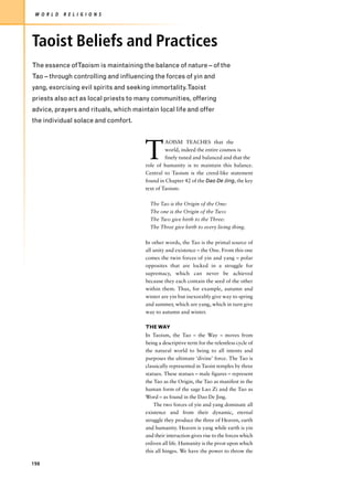 W O R L D   R E L I G I O N S




Taoist Beliefs and Practices
The essence ofTaoism is maintaining the balance of nature – of the
Tao – through controlling and influencing the forces of yin and
yang, exorcising evil spirits and seeking immortality.Taoist
priests also act as local priests to many communities, offering
advice, prayers and rituals, which maintain local life and offer
the individual solace and comfort.




                                       T
                                                AOISM TEACHES that the
                                                world, indeed the entire cosmos is
                                                finely tuned and balanced and that the
                                       role of humanity is to maintain this balance.
                                       Central to Taoism is the creed-like statement
                                       found in Chapter 42 of the Dao De Jing, the key
                                       text of Taoism:

                                         The Tao is the Origin of the One:
                                         The one is the Origin of the Two:
                                         The Two give birth to the Three:
                                         The Three give birth to every living thing.

                                       In other words, the Tao is the primal source of
                                       all unity and existence – the One. From this one
                                       comes the twin forces of yin and yang – polar
                                       opposites that are locked in a struggle for
                                       supremacy, which can never be achieved
                                       because they each contain the seed of the other
                                       within them. Thus, for example, autumn and
                                       winter are yin but inexorably give way to spring
                                       and summer, which are yang, which in turn give
                                       way to autumn and winter.

                                       THE WAY
                                       In Taoism, the Tao – the Way – moves from
                                       being a descriptive term for the relentless cycle of
                                       the natural world to being to all intents and
                                       purposes the ultimate ‘divine’ force. The Tao is
                                       classically represented in Taoist temples by three
                                       statues. These statues – male figures – represent
                                       the Tao as the Origin, the Tao as manifest in the
                                       human form of the sage Lao Zi and the Tao as
                                       Word – as found in the Dao De Jing.
                                           The two forces of yin and yang dominate all
                                       existence and from their dynamic, eternal
                                       struggle they produce the three of Heaven, earth
                                       and humanity. Heaven is yang while earth is yin
                                       and their interaction gives rise to the forces which
                                       enliven all life. Humanity is the pivot upon which
                                       this all hinges. We have the power to throw the

198
 