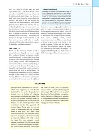 T H E   S U M E R I A N S


was Anu, ruler of Heaven, who was later                The Epic of Gilgamesh
replaced by Enlil, Lord of the Winds. There            Gilgamesh, the fifth king of the first dynasty of Uruk, in
                                                       present-day southern Iraq, reigned in around 2600 BC,
were also some 3,000 other deities in Sumeria.
                                                       and was the subject of five Sumerian poems probably
In addition, individual villages had their own         written six centuries later. Gilgamesh became the
local gods, as did inanimate objects. Enlil, for       hero not only of Sumerian, but also of Hittite, Akkadian
instance, was god of the hoe through his               and Assyrian legend. The Epic tells how Gilgamesh
connection with the moist spring wind and the          searches for immortality, but after many adventures,
                                                       he fails and is forced to recognize the reality of death.
planting season. Enlil’s son, Ninurta, was god
of the plough. Concepts of reincarnation and         libations of water were poured over sheaves of
the afterlife were alien to Sumerian theology.       grain or bunches of dates so that the gods of
The dead, Sumerians believed, had no specific        fertility would grant rain for healthy crops. All
place in which to continue in the same style         manner of offerings were brought to the priests
they had known while living. Consequently, the       in the temples for use by the gods: clothing,
living were thought to be constantly at risk         beds, chairs, drinking vessels, jewels,
from their presence and only by regular              ornaments or weapons. All these were classed
offerings of food and drink could these ghosts       as divine property and were placed in the
be dissuaded from haunting them.                     temple treasuries. Clothing was first offered to
                                                     the gods, then distributed among the priests
THE PRIESTS                                          and other officials who staffed the temples. The
Priests in the Sumerian temples acted as             high priest had first pick, and the last went to
conduits between the gods and human beings.          the lowly sweepers of the temple courtyards.
They conducted the daily services and presided
over festivals, such as Akitu, the festival of the
new year, which fell approximately at the time
of the Spring equinox. They interpreted the
entrails of sacrificed animals, usually sheep, in
order to learn the divine will. They performed
the public sacrifices which usually consisted of
goats, cattle and birds, as well as sheep. The
divine portion of an animal sacrifice comprised
the right leg, the kidneys and a piece of meat for
roasting. The rest of the animal sacrifices were
consumed at the temple feast. In addition,


                                          ZIGGURATS

   The high temple towers known as ziggurats,        the Tower of Babel, which is popularly
   which were topped by a small temple               believed to have had links with the ziggurat
   dedicated to one of the Mesopotamian              at the temple of Marduk, the national god of
   deities,   were   a   feature   of   religious    Babylonia. The Tower of Babel, having been
   architecture around 2200 BC and 500 BC. The       built in the vicinity of Babylon, is regarded
   practice of building ziggurats began in           by some archaeologists and anthropologists
   Sumeria, spreading later to Babylonia and         as an extension of the worship of Marduk at
   Assyria. The step-sided ziggurat bore little      his ziggurat temple in the city.
   resemblance to the later pyramids of
   Ancient Egypt. There were no internal
   rooms or passageways and the core was
   made of mud brick, with baked brick
   covering the exterior. The shape was either
   square or rectangular, with measurements
   averaging 40 or 50 sq m (130 or 165 sq ft) at
   the base. The most complete extant
   ziggurat, now named Tall al-Muqayyar, was
   built at Ur in south-west Sumeria (present-
   day southern Iraq). The most famous was

                                                                                                                                            19
 