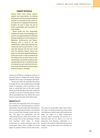 T A O I S T   B E L I E F S   A N D   P R A C T I C E S




            TAOIST RITUALS
   Taoism offers many rituals, charms,
   prayers and prescriptions for dealing
   with physical ailments and psychological
   troubles. It is possible to find a charm to
   be cited, burnt or ingested for almost any
   problem. As such it plays the role of
   priest, psychologist and counsellor for
   many people.
     Taoist rituals are only tangentially
   related to the major rites of passage such
   as birth, marriage and death. A traditional
   Chinese wedding will involve elements of
   Buddhism, Confucianism and Taoism.
   Taoism’s role is more to do with
   establishing a relationship between the
   community and the spirit world – in the
   way that shamans link the spirit world
   with the physical. Taoism claims the
   power to control and shape the behaviour
   of the spirit world in order to enhance the
   life of those here on earth. There is still,
   nevertheless, an element of dealing with
   unpredictable forces in the Taoist rituals
   of invoking the spirit world. All of this is
   seen as part and parcel of maintaining the
   balance of nature – of theTao.



cosmos out of kilter by creating too much yin or
too much yang, or to balance the cosmos. Taoism
embodies this in many of its liturgies and rituals.
    Taoism also offers the individual the chance
to slough off sins and misdemeanours through
rituals of repentance and of exorcism. It also
seeks to control the forces of the spirit world,
which can break through to harm this world. For
example it exorcises or placates ghosts of those
whose descendents have not offered the correct
rituals to ensure they pass to the spirit world.

IMMORTALITY
One of the most important areas of teaching is
the possibility of achieving longevity and even
immortality. Taoism teaches that immortality is       The quest for immortality takes many forms.
about ensuring the physical body is transformed       For some it is the literal quest for certain foods
into an eternal body through rituals and even         and substances which if eaten will transform the
diet. The quest for immortality and the               body. For others it is daily meditational
supernatural powers which this involves, has          practices which encourage the growth of a
been a major facet of the mythology of China          spiritual body. For yet others it is a life of
and manifests itself today in serious                 abstinence and devotion, undertaken as a
practitioners on sacred mountains and in the          hermit in the wild, by which the body becomes
extravagant antics, such as flight, of certain        simply a part of the cosmic Tao and thus can
figures in popular Chinese movies and stories.        never die.

                                                                                                                                   199
 
