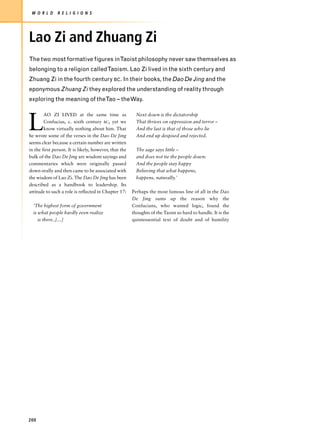 W O R L D     R E L I G I O N S




Lao Zi and Zhuang Zi
The two most formative figures inTaoist philosophy never saw themselves as
belonging to a religion calledTaoism. Lao Zi lived in the sixth century and
Zhuang Zi in the fourth century BC. In their books, the Dao De Jing and the
eponymous Zhuang Zi they explored the understanding of reality through
exploring the meaning of theTao – the Way.



L
        AO ZI LIVED at the same time as                  Next down is the dictatorship
        Confucius, c. sixth century BC, yet we           That thrives on oppression and terror –
        know virtually nothing about him. That           And the last is that of those who lie
he wrote some of the verses in the Dao De Jing           And end up despised and rejected.
seems clear because a certain number are written
in the first person. It is likely, however, that the     The sage says little –
bulk of the Dao De Jing are wisdom sayings and           and does not tie the people down:
commentaries which were originally passed                And the people stay happy
down orally and then came to be associated with          Believing that what happens,
the wisdom of Lao Zi. The Dao De Jing has been           happens, naturally.’
described as a handbook to leadership. Its
attitude to such a role is reflected in Chapter 17:    Perhaps the most famous line of all in the Dao
                                                       De Jing sums up the reason why the
  ‘The highest form of government                      Confucians, who wanted logic, found the
  is what people hardly even realize                   thoughts of the Taoist so hard to handle. It is the
     is there..[…]                                     quintessential text of doubt and of humility




200
 