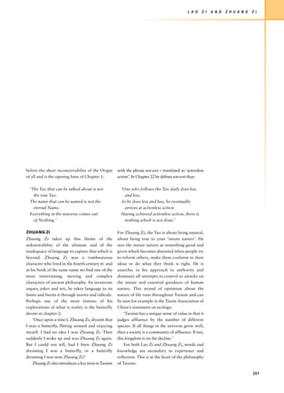 L A O    Z I   A N D   Z H U A N G   Z I




before the sheer inconceivability of the Origin      with the phrase wu-wei – translated as ‘actionless
of all and is the opening lines of Chapter 1:        action’. In Chapter 22 he defines wu-wei thus:

  ‘The Tao that can be talked about is not             ‘One who follows the Tao daily does less
    the true Tao.                                        and less.
  The name that can be named is not the                As he does less and less, he eventually
    eternal Name.                                        arrives at actionless action.
  Everything in the universe comes out                 Having achieved actionless action, there is
    of Nothing.’                                         nothing which is not done.’

ZHUANG ZI                                            For Zhuang Zi, the Tao is about being natural,
Zhuang Zi takes up this theme of the                 about being true to your ‘innate nature’. He
unknowability of the ultimate and of the             sees the innate nature as something good and
inadequacy of language to capture that which is      given which becomes distorted when people try
beyond. Zhuang Zi was a rumbustuous                  to reform others, make them conform to their
character who lived in the fourth century BC and     ideas or do what they think is right. He is
in his book of the same name we find one of the      anarchic in his approach to authority and
most entertaining, moving and complex                dismisses all attempts to control as attacks on
characters of ancient philosophy. An inveterate      the innate and essential goodness of human
arguer, joker and wit, he takes language to its      nature. This strand of optimism about the
limits and bursts it through stories and ridicule.   nature of life runs throughout Taoism and can
Perhaps one of the most famous of his                be seen for example in the Taoist Association of
explorations of what is reality is the butterfly     China’s statement on ecology:
dream in chapter 2:                                      ‘Taoism has a unique sense of value in that it
    ‘Once upon a time I, Zhuang Zi, dreamt that      judges affluence by the number of different
I was a butterfly, flitting around and enjoying      species. If all things in the universe grow well,
myself. I had no idea I was Zhuang Zi. Then          then a society is a community of affluence. If not,
suddenly I woke up and was Zhuang Zi again.          this kingdom is on the decline.’
But I could not tell, had I been Zhuang Zi               For both Lao Zi and Zhuang Zi, words and
dreaming I was a butterfly, or a butterfly           knowledge are secondary to experience and
dreaming I was now Zhuang Zi?’                       reflection. This is at the heart of the philosophy
    Zhuang Zi also introduces a key term in Taoism   of Taoism.

                                                                                                                                   201
 
