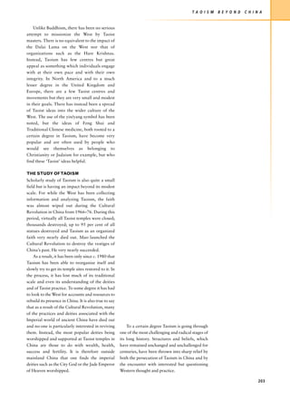T A O I S M   B E Y O N D   C H I N A


    Unlike Buddhism, there has been no serious
attempt to missionize the West by Taoist
masters. There is no equivalent to the impact of
the Dalai Lama on the West nor that of
organizations such as the Hare Krishnas.
Instead, Taoism has few centres but great
appeal as something which individuals engage
with at their own pace and with their own
integrity. In North America and to a much
lesser degree in the United Kingdom and
Europe, there are a few Taoist centres and
movements but they are very small and modest
in their goals. There has instead been a spread
of Taoist ideas into the wider culture of the
West. The use of the yin/yang symbol has been
noted, but the ideas of Feng Shui and
Traditional Chinese medicine, both rooted to a
certain degree in Taoism, have become very
popular and are often used by people who
would see themselves as belonging to
Christianity or Judaism for example, but who
find these ‘Taoist’ ideas helpful.

THE STUDY OF TAOISM
Scholarly study of Taoism is also quite a small
field but is having an impact beyond its modest
scale. For while the West has been collecting
information and analyzing Taoism, the faith
was almost wiped out during the Cultural
Revolution in China from 1966–76. During this
period, virtually all Taoist temples were closed;
thousands destroyed; up to 95 per cent of all
statues destroyed and Taoism as an organized
faith very nearly died out. Mao launched the
Cultural Revolution to destroy the vestiges of
China’s past. He very nearly succeeded.
    As a result, it has been only since c. 1980 that
Taoism has been able to reorganize itself and
slowly try to get its temple sites restored to it. In
the process, it has lost much of its traditional
scale and even its understanding of the deities
and of Taoist practice. To some degree it has had
to look to the West for accounts and resources to
rebuild its presence in China. It is also true to say
that as a result of the Cultural Revolution, many
of the practices and deities associated with the
Imperial world of ancient China have died out
and no-one is particularly interested in reviving           To a certain degree Taoism is going through
them. Instead, the most popular deities being           one of the most challenging and radical stages of
worshipped and supported at Taoist temples in           its long history. Structures and beliefs, which
China are those to do with wealth, health,              have remained unchanged and unchallenged for
success and fertility. It is therefore outside          centuries, have been thrown into sharp relief by
mainland China that one finds the imperial              both the persecution of Taoism in China and by
deities such as the City God or the Jade Emperor        the encounter with interested but questioning
of Heaven worshipped.                                   Western thought and practice.

                                                                                                                                   203
 