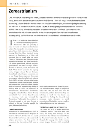 W O R L D    R E L I G I O N S




Zoroastrianism
Like Judaism, Christianity and Islam, Zoroastrianism is a monotheistic religion that still survives
today, albeit with a relatively small number of followers.There are only a few hundred thousand
practising Zorastrians left in Iran, where the religion first emerged, with the largest group being
the Parsees in India who number around 125,000. It is thought by some to have been founded
around 1200 BC; by others around 588 BC by Zarathustra, later known as Zoroaster. Its first
adherents were the pastoral nomads of the ancient Afghanistan-Persian border areas.
Subsequently, Zoroastrianism became the chief faith of Persia before the arrival of Islam.




T
          HE RELIGIONS OF India and Persia
          in Zarathustra’s time were polytheistic.
          Zarathustra, who was probably a
priest in what is now Iran, formulated a new
religion that attempted to concentrate the many
gods of these faiths into one, Ahura Mazda,
meaning Wise One. Ahura Mazda, it seems,
appeared to Zarathustra in a vision and
appointed him to preach asha, the truth.
Creator of the universe and the cosmic order,
Ahura Mazda brought two spirits into being.
One was the spirit of truth, light, life and good,
Spenta Mainyu. The other was Angra Mainyu,
the spirit of darkness, deceit, destruction and
death. World history comprises the ongoing
cosmic struggle between the two Mainyus.
Ahura Mazda is therefore not omnipotent, but
he and Angra Mainyu represent the contest
between good and evil, or asha (truth) and druj
(lies), which is weighted in favour of the former.
Humans must join the cosmic struggle, bringing
both body and soul to the great contest, but they
must not debilitate themselves by fasting or         sacred fire that must never be allowed to go out.
celibacy, both of which are forbidden in             The architecture of the temples is designed to
Zoroastrianism. Zarathustra’s monotheistic           reflect this. The fire must also never be
concept did not make Ahura Mazda the only            contaminated, and the Zoroastrian laity are
focus of faith. There were also the souls known      forbidden to touch the fire. Priests are
as Fravashis, which are venerated by                 responsible for fuelling the fire, and must
Zoroastrians. The Fravashis also participate in      constantly purify themselves to avoid
the cosmic struggle as and when their aid is         contamination. This includes wearing a mask or
enlisted. In this, the Fravashis resemble the        Padan, which covers the nose and mouth.
saints of Roman Catholicism.
                                                     THE GATHAS AND THE ATTRIBUTES
FIRE AND DIVINITY                                    The Gathas is a set of 17 hymns written by
Ahura Mazda is represented by fire, which is         Zarathustra himself. Other texts were later
believed to be a manifestation of the power of       added, but many were destroyed in the
creation and God’s divinity. Fire is a sacred        persecutions that followed invasions of Persia
element of Zoroastrianism, and is used in all        by the ancient Greeks, the Muslims and the
religious ceremonies. The focal points of            Mongols. The language of the Gathas is a very
worship are the fire temples, which house a          ancient tongue, Avestan, which resembled

204
 