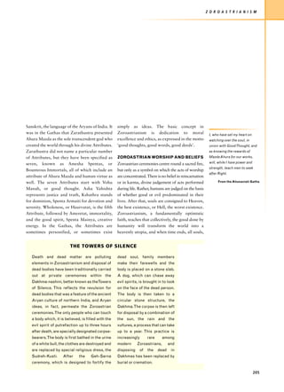 Z O R O A S T R I A N I S M




Sanskrit, the language of the Aryans of India. It     simply as ideas. The basic concept in
was in the Gathas that Zarathustra presented          Zoroastrianism is dedication to moral                    I, who have set my heart on
Ahura Mazda as the sole transcendent god who          excellence and ethics, as expressed in the motto         watching over the soul, in
created the world through his divine Attributes.      ‘good thoughts, good words, good deeds’.                 union with Good Thought, and
Zarathustra did not name a particular number                                                                   as knowing the rewards of
of Attributes, but they have been specified as        ZOROASTRIAN WORSHIP AND BELIEFS                          Mazda Ahura for our works,

seven, known as Amesha Spentas, or                    Zoroastrian ceremonies centre round a sacred fire,       will, while I have power and
                                                                                                               strength, teach men to seek
Bounteous Immortals, all of which include an          but only as a symbol on which the acts of worship
                                                                                                               after Right.
attribute of Ahura Mazda and human virtue as          are concentrated. There is no belief in reincarnation
well. The seven Attributes start with Vohu            or in karma, divine judgement of acts performed                From the Ahunaviati Gatha

Manah, or good thought. Asha Vahishta                 during life. Rather, humans are judged on the basis
represents justice and truth, Kshathra stands         of whether good or evil predominated in their
for dominion, Spenta Armaiti for devotion and         lives. After that, souls are consigned to Heaven,
serenity. Wholeness, or Haurvatat, is the fifth       the best existence, or Hell, the worst existence.
Attribute, followed by Ameretat, immortality,         Zoroastrianism, a fundamentally optimistic
and the good spirit, Spenta Mainya, creative          faith, teaches that collectively, the good done by
energy. In the Gathas, the Attributes are             humanity will transform the world into a
sometimes personified, or sometimes exist             heavenly utopia, and when time ends, all souls,


                          THE TOWERS OF SILENCE

   Death and dead matter are polluting                dead soul, family members
   elements in Zoroastrianism and disposal of         make their farewells and the
   dead bodies have been traditionally carried        body is placed on a stone slab.
   out at private ceremonies within the               A dog, which can chase away
   Dakhma-nashini, better known as theTowers          evil spirits, is brought in to look
   of Silence. This reflects the revulsion for        on the face of the dead person.
   dead bodies that was a feature of the ancient      The body is then taken to a
   Aryan culture of northern India, and Aryan         circular stone structure, the
   ideas, in fact, permeate the Zoroastrian           Dakhma. The corpse is then left
   ceremonies. The only people who can touch          for disposal by a combination of
   a body which, it is believed, is filled with the   the sun, the rain and the
   evil spirit of putrefaction up to three hours      vultures, a process that can take
   after death, are specially designated corpse-      up to a year. This practice is
   bearers. The body is first bathed in the urine     increasingly      rare      among
   of a white bull, the clothes are destroyed and     modern      Zoroastrians,       and
   are replaced by special religious dress, the       disposing    of   the    dead    in
   Sudreh-Kusti.     After     the    Geh-Sarna       Dakhmas has been replaced by
   ceremony, which is designed to fortify the         burial or cremation.

                                                                                                                                              205
 
