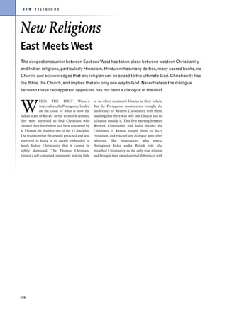 N E W    R E L I G I O N S




New Religions
East Meets West
The deepest encounter between East and West has taken place between western Christianity
and Indian religions, particularly Hinduism. Hinduism has many deities, many sacred books, no
Church, and acknowledges that any religion can be a road to the ultimate God. Christianity has
the Bible, the Church, and implies there is only one way to God. Nevertheless the dialogue
between these two apparent opposites has not been a dialogue of the deaf.



W
             HEN THE FIRST Western                  or no effort to disturb Hindus in their beliefs.
             imperialists, the Portuguese, landed   But the Portuguese missionaries brought the
             on the coast of what is now the        intolerance of Western Christianity with them,
Indian state of Kerala in the sixteenth century,    teaching that there was only one Church and no
they were surprised to find Christians who          salvation outside it. This first meeting between
claimed their forefathers had been converted by     Western Christianity and India divided the
St Thomas the doubter, one of the 12 disciples.     Christians of Kerala, taught them to decry
The tradition that the apostle preached and was     Hinduism, and rejected any dialogue with other
martyred in India is so deeply embedded in          religions. The missionaries who spread
South Indian Christianity that it cannot be         throughout India under British rule also
lightly dismissed. The Thomas Christians            preached Christianity as the only true religion
formed a self-contained community making little     and brought their own doctrinal differences with




206
 