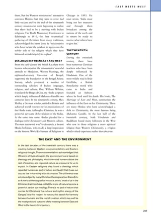 E A S T   M E E T S   W E S T


them. But the Western missionaries’ attempt to       Chicago in 1893. He
convince Hindus that they were in error had          once wrote, ‘India must
little success and by the end of the nineteenth      bring out her treasures
century missionaries were beginning to realize       and      through    them
that there had to be a meeting with Indian           broadcast among the
religions. The World Missionary Conference in        nations of the earth and
Edinburgh in 1910, the first ‘ecumenical’            in return be ready to
gathering of Christians from many traditions,        receive what others have
acknowledged the harm done by ‘missionaries          to give her.’
who have lacked the wisdom to appreciate the
nobler side of the religion which they have          THE TWENTIETH
laboured so indefatigably to replace’.               CENTURY
                                                     During the twentieth
DIALOGUE BETWEEN EAST AND WEST                       century     there   have
From the early days of the British Raj there were    been numerous Christian
laymen who rejected the missionaries’ scornful       teachers who have been
attitude to Hinduism. Warren Hastings, the           deeply influenced by
eighteenth-century Governor of Bengal,               Hinduism. One of the
supported the foundation of the Bengal Asiatic       most widely read is Bede
Society, which produced a number of                  Gritffiths,   a   British
outstanding scholars of Indian languages,            Benedictine monk who
religion, and culture. One, William Wilkins,         came to India and
translated the Bhagvad Gita, the Hindu scripture     founded an Ashram
which deeply influenced Mahatma Gandhi two           where he lived until his death. His book, The
centuries later. In the nineteenth century, Max      Marriage of East and West, summarizes the
Muller, a German scholar, settled in Britain and     influence of the East on his Christianity. There
achieved world renown for his translations of        are many Hindus who have acknowledged a
the Hindu texts. Although a Christian, he was a      debt to Christianity, the most famous being
powerful advocate of the wisdom of the Vedas.        Mahatma Gandhi. In the last half of the
At the same time some Hindus pleaded for a           twentieth century, both Hinduism and
dialogue with Christianity and Western culture.      Buddhism found many followers in the West
The most renowned was Vivekananda, a Swami           who saw in those religions a more spiritual
Hindu holyman, who made a deep impression            religion than Western Christianity, a religion
on the historic World Parliament of Religions in     which valued experience rather than doctrine.


                        THE EAST AND THE ENVIRONMENT

   In the last decades of the twentieth century there was a
   meeting between Western environmentalists and Eastern
   religious thought. The environmentalists acknowledged that
   Western attitudes towards the environment were based on
   theology and philosophy, which elevated humans above the
   rest of creation, and regarded nature as a resource for us to
   exploit. In Eastern religions they found a theology which
   regarded humans as part of nature and taught that it was our
   duty to live in harmony with all creation. The difference was
   acknowledged by many Christian theologians too. Diana Eck,
   an American theologian for instance, wrote, ‘most of us in the
   Christian tradition have not let the icons of nature become a
   powerful part of our theology. There is no part of nature that
   carries for Christians the cultural and mythic energy of the
   Ganges.’ It is this respect for nature, this search for harmony
   between humans and the rest of creation, which may well be
   the most profound outcome of the meeting between East and
   West in the twenty-first century.

                                                                                                                                   207
 