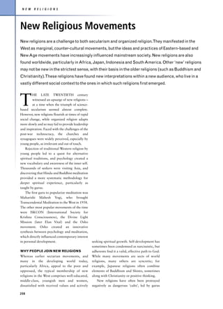 N E W    R E L I G I O N S




New Religious Movements
New religions are a challenge to both secularism and organized religion.They manifested in the
West as marginal, counter-cultural movements, but the ideas and practices of Eastern-based and
New Age movements have increasingly influenced mainstream society. New religions are also
found worldwide, particularly in Africa, Japan, Indonesia and South America. Other ‘new’ religions
may not be new in the strictest sense, with their basis in the older religions (such as Buddhism and
Christianity).These religions have found new interpretations within a new audience, who live in a
vastly different social context to the ones in which such religions first emerged.




T
         HE LATE TWENTIETH century
         witnessed an upsurge of new religions –
         at a time when the triumph of science-
based secularism seemed almost complete.
However, new religions flourish at times of rapid
social change, while organized religion adapts
more slowly and so may fail to provide leadership
and inspiration. Faced with the challenges of the
post-war technocracy, the churches and
synagogues were widely perceived, especially by
young people, as irrelevant and out of touch.
    Rejection of traditional Western religion by
young people led to a quest for alternative
spiritual traditions, and psychology created a
new vocabulary and awareness of the inner self.
Thousands of seekers were visiting Asia, and
discovering that Hindu and Buddhist meditation
provided a more systematic methodology for
deeper spiritual experience, particularly as
taught by gurus.
    The first guru to popularize meditation was
Maharishi Mahesh Yogi, who brought
Transcendental Meditation to the West in 1958.
The other most popular movements of the time
were ISKCON (International Society for
Krishna Consciousness), the Divine Light
Mission (later Elan Vital) and the Osho
movement. Osho created an innovative
synthesis between psychology and meditation,
which directly influenced contemporary interest
in personal development.                            seeking spiritual growth. Self-development has
                                                    sometimes been condemned as narcissistic, but
WHY PEOPLE JOIN NEW RELIGIONS                       adherents find it a valid, effective path to God.
Whereas earlier sectarian movements, and            While many movements are sects of world
many in the developing world today,                 religions, many others are syncretic; for
particularly Africa, appeal to the poor and         example, Japanese religions often combine
oppressed, the typical membership of new            elements of Buddhism and Shinto, sometimes
religions in the West comprises well-educated,      along with Christianity or positive thinking.
middle-class, youngish men and women,                   New religions have often been protrayed
dissatisfied with received values and actively      negatively as dangerous ‘cults’, led by gurus

208
 