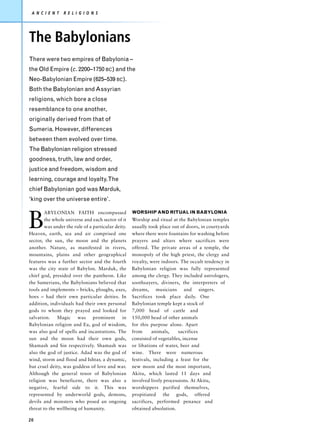 A N C I E N T   R E L I G I O N S




The Babylonians
There were two empires of Babylonia –
the Old Empire (c. 2200–1750 BC) and the
Neo-Babylonian Empire (625–539 BC).
Both the Babylonian and Assyrian
religions, which bore a close
resemblance to one another,
originally derived from that of
Sumeria. However, differences
between them evolved over time.
The Babylonian religion stressed
goodness, truth, law and order,
justice and freedom, wisdom and
learning, courage and loyalty.The
chief Babylonian god was Marduk,
‘king over the universe entire’.



B
        ABYLONIAN FAITH encompassed                 WORSHIP AND RITUAL IN BABYLONIA
        the whole universe and each sector of it    Worship and ritual at the Babylonian temples
        was under the rule of a particular deity.   usually took place out of doors, in courtyards
Heaven, earth, sea and air comprised one            where there were fountains for washing before
sector, the sun, the moon and the planets           prayers and altars where sacrifices were
another. Nature, as manifested in rivers,           offered. The private areas of a temple, the
mountains, plains and other geographical            monopoly of the high priest, the clergy and
features was a further sector and the fourth        royalty, were indoors. The occult tendency in
was the city state of Babylon. Marduk, the          Babylonian religion was fully represented
chief god, presided over the pantheon. Like         among the clergy. They included astrologers,
the Sumerians, the Babylonians believed that        soothsayers, diviners, the interpreters of
tools and implements – bricks, ploughs, axes,       dreams, musicians and singers.
hoes – had their own particular deities. In         Sacrifices took place daily. One
addition, individuals had their own personal        Babylonian temple kept a stock of
gods to whom they prayed and looked for             7,000 head of cattle and
salvation. Magic was prominent in                   150,000 head of other animals
Babylonian religion and Ea, god of wisdom,          for this purpose alone. Apart
was also god of spells and incantations. The        from      animals,     sacrifices
sun and the moon had their own gods,                consisted of vegetables, incense
Shamash and Sin respectively. Shamash was           or libations of water, beer and
also the god of justice. Adad was the god of        wine. There were numerous
wind, storm and flood and Ishtar, a dynamic,        festivals, including a feast for the
but cruel deity, was goddess of love and war.       new moon and the most important,
Although the general tenor of Babylonian            Akitu, which lasted 11 days and
religion was beneficent, there was also a           involved lively processions. At Akitu,
negative, fearful side to it. This was              worshippers purified themselves,
represented by underworld gods, demons,             propitiated the gods, offered
devils and monsters who posed an ongoing            sacrifices, performed penance and
threat to the wellbeing of humanity.                obtained absolution.

20
 