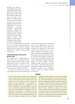 N E W   R E L I G I O U S   M O V E M E N T S


practising mind control, an
image fuelled by a series of pre-
millennial tragedies such as the
siege at Waco in Texas, where
David Koresh, leader of the
Branch Davidians, died in a fire
along with many of his
followers, including children.
There have been some abuses
of power such as coercion,
deception, financial and sexual
misdemeanours in the more
authoritarian       movements,
particularly Christian-based
movements including the
Unification Church (Moonies)
and the Jesus Army – but such
problems are also found within
organized religions. New
religions have been accused of
breaking up families, but they
also offer a new tribal identity
to survivors of dysfunctional nuclear families.      as Findhorn in Scotland, but it also represents a
One of the greatest benefits described by            shift in values. William Bloom, one of the
members is living in a community of kindred          founder-shapers of the New Age in Britain, has
spirits. Of the tens of thousands of new religions   summarized the philosophy of this holistic
worldwide, the majority coexist peacefully           revolution: ‘The purpose for each of us is to
within society.                                      achieve integration and fulfilment within a
                                                     holistic and intimately interdependent world in
THE NEW AGE AND THE HOLISTIC                         which consciousness and matter are one.’ Some
REVOLUTION                                           key values (shared with pagan movements) are
New religions arose as marginal groups in            reverence for nature (including environmental
society, but also at the leading edge; their         activism, animal rights and organic farming), the
impact extends beyond the numbers of people          goddess and divine feminine, emotional
involved. They function as crucibles for socio-      intelligence, higher consciousness, and a shift
spiritual experiments of which the more              from ‘religion’ to ‘spirituality’. The beliefs and
successful have been taken up by mainstream          practices of new religions and the New Age have
society, particularly through the New Age.           increasingly pervaded homes, workplaces,
    New Age is an umbrella term covering a           medicines, and the arts, helping transform
range of spiritual groups and communities, such      secular society.

                                                               GURUS
   One of the most contentious aspects of new religions is the       disciples can lead to problems such as culture clash. Some
   master–disciple relationship, which is prone to exploitation      commentators have objected to the high status accorded the
   by some of the more unscrupulous leaders. Gurus can be            guru, which seems blasphemous in Christian terms and anti-
   immensely charismatic leaders, who claim to derive their          democratic. Although not unique to new religions, there have
   authority by divine appointment or the possession of              been various examples of abuses of power – among Asian
   esoteric knowledge. They offer enlightenment to their             and Western gurus, but also among Christian priests –
   followers, but often the price is total obedience. In Asia, the   particularly sexual exploitation by male leaders of their
   guru is a revered figure, supported by tradition, whose role      female followers. Submission combined with intense
   varies from spiritual teacher to manifestation of God. The        devotion carries a high risk, yet paradoxically may also lead
   relationship with followers is parent–child, requiring            to a higher freedom. When the guru–disciple relationship
   responsibility and direction from guru, trust and submission      works well, as it often does, the reward is ecstatic mystical
   from devotee. However, the meeting between Asian gurus            experience: a transmission beyond words. The master then
   from more longevous religions and their new Western               becomes a midwife facilitating a spiritual rebirth.

                                                                                                                                 209
 
