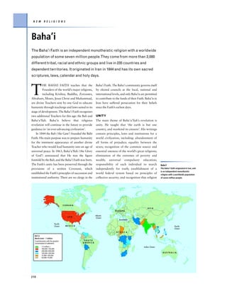 N E W        R E L I G I O N S




Baha’i
The Baha’i Faith is an independent monotheistic religion with a worldwide
population of some seven million people.They come from more than 2,000
different tribal, racial and ethnic groups and live in 235 countries and
dependent territories. It originated in Iran in 1844 and has its own sacred
scriptures, laws, calendar and holy days.



T
          HE BAHA’I FAITH teaches that the                Baha’i Faith. The Baha’i community governs itself
          Founders of the world’s major religions,        by elected councils at the local, national and
          including Krishna, Buddha, Zoroaster,           international levels, and only Baha’is are permitted
Abraham, Moses, Jesus Christ and Muhammad,                to contribute to the funds of their Faith. Baha’is in
are divine Teachers sent by one God to educate            Iran have suffered persecution for their beliefs
humanity through teachings and laws suited to its         since the Faith’s earliest days.
stage of development. The Baha’i Faith recognizes
two additional Teachers for this age: the Bab and         UNITY
Baha’u’llah. Baha’is believe that religious               The main theme of Baha’u’llah’s revelation is
revelation will continue in the future to provide         unity. He taught that ‘the earth is but one
guidance to ‘an ever-advancing civilization’.             country, and mankind its citizens’. His writings
    In 1844 the Bab (‘the Gate’) founded the Bábí         contain principles, laws and institutions for a
Faith. His main purpose was to prepare humanity           world civilization, including: abandonment of
for the imminent appearance of another divine             all forms of prejudice; equality between the
Teacher who would lead humanity into an age of            sexes; recognition of the common source and
universal peace. In 1863, Baha’u’llah (‘the Glory         essential oneness of the world’s great religions;
of God’) announced that He was the figure                 elimination of the extremes of poverty and
foretold by the Bab, and the Baha’i Faith was born.       wealth; universal compulsory education;
The Faith’s unity has been preserved through the          responsibility of each individual to search             Baha’i
provisions of a written Covenant, which                   independently for truth; establishment of a             The Baha’i faith originated in Iran, and
                                                                                                                  is an independent monotheistic
established the Faith’s principles of succession and      world federal system based on principles of             religion with a worldwide population
institutional authority. There are no clergy in the       collective security; and recognition that religion      of seven million people.




                                      CANADA
                                                                                                       ASIA
                                                                          EUROPE

                                                          Atlantic
                                        USA               Ocean
                                                                              Acre/Haifa

                            Pacific
                            Ocean      MEXICO                                                                                    Pacific
                                                                                                                                 Ocean
                                                                           A F R I C A
  Bah'ai
  World total – 7 million
  Countries/areas with the greatest              SOUTH
  concentration of adherents                    AMERICA

           1.5 million +                                                                           Indian Ocean
           700,000–750,000
           200,000–500,000
           140,000–200,000                                                                                          AUSTRALIA
           75,000–100,000
           50,000–75,000




210
 