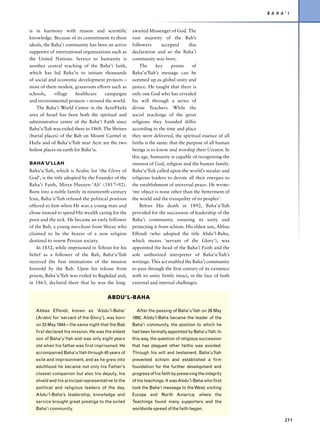 B A H A’ I


is in harmony with reason and scientific            awaited Messenger of God. The
knowledge. Because of its commitment to these       vast majority of the Bab’s
ideals, the Baha’i community has been an active     followers       accepted      this
supporter of international organizations such as    declaration and so the Baha’i
the United Nations. Service to humanity is          community was born.
another central teaching of the Baha’i faith,           The      key     points     of
which has led Baha’is to initiate thousands         Baha’u’llah’s message can be
of social and economic development projects –       summed up as global unity and
most of them modest, grassroots efforts such as     justice. He taught that there is
schools,     village     healthcare   campaigns     only one God who has revealed
and environmental projects – around the world.      his will through a series of
    The Baha’i World Centre in the Acre/Haifa       divine Teachers. While the
area of Israel has been both the spiritual and      social teachings of the great
administrative centre of the Baha’i Faith since     religions they founded differ
Baha’u’llah was exiled there in 1868. The Shrines   according to the time and place
(burial places) of the Bab on Mount Carmel in       they were delivered, the spiritual essence of all
Haifa and of Baha’u’llah near Acre are the two      faiths is the same: that the purpose of all human
holiest places on earth for Baha’is.                beings is to know and worship their Creator. In
                                                    this age, humanity is capable of recognizing the
BAHA’U’LLAH                                         oneness of God, religion and the human family.
Baha’u’llah, which is Arabic for ‘the Glory of      Baha’u’llah called upon the world’s secular and
God’, is the title adopted by the Founder of the    religious leaders to devote all their energies to
Baha’i Faith, Mirza Husayn-‘Ali’ (1817–92).         the establishment of universal peace. He wrote:
Born into a noble family in nineteenth-century      ‘my object is none other than the betterment of
Iran, Baha’u’llah refused the political position    the world and the tranquility of its peoples’.
offered to him when He was a young man and              Before His death in 1892, Baha’u’llah
chose instead to spend His wealth caring for the    provided for the succession of leadership of the
poor and the sick. He became an early follower      Baha’i community, ensuring its unity and
of the Bab, a young merchant from Shiraz who        protecting it from schism. His eldest son, Abbas
claimed to be the bearer of a new religion          Effendi (who adopted the title Abdu’l-Baha,
destined to renew Persian society.                  which means ‘servant of the Glory’), was
    In 1852, while imprisoned in Tehran for his     appointed the head of the Baha’i Faith and the
belief as a follower of the Bab, Baha’u’llah        sole authorized interpreter of Baha’u’llah’s
received the first intimations of the mission       writings. This act enabled the Baha’i community
foretold by the Bab. Upon his release from          to pass through the first century of its existence
prison, Baha’u’llah was exiled to Baghdad and,      with its unity firmly intact, in the face of both
in 1863, declared there that he was the long-       external and internal challenges.


                                       ABDU’L-BAHA

   Abbas Effendi, known as ‘Abdu’l-Baha’              After the passing of Baha’u’llah on 29 May
   (Arabic for ‘servant of the Glory’), was born    1892, Abdu’l-Baha became the leader of the
   on 23 May 1844 – the same night that the Bab     Baha’i community, the position to which he
   first declared his mission. He was the eldest    had been formally appointed by Baha’u’llah. In
   son of Baha’u’llah and was only eight years      this way, the question of religious succession
   old when his father was first imprisoned. He     that has plagued other faiths was avoided.
   accompanied Baha’u’llah through 40 years of      Through his will and testament, Baha’u’llah
   exile and imprisonment, and as he grew into      prevented schism and established a firm
   adulthood he became not only his Father’s        foundation for the further development and
   closest companion but also his deputy, his       progress of his faith by preserving the integrity
   shield and his principal representative to the   of his teachings. It was Abdu’l-Baha who first
   political and religious leaders of the day.      took the Baha’i message to the West, visiting
   Abdu’l-Baha’s leadership, knowledge and          Europe and North America, where the
   service brought great prestige to the exiled     Teachings found many supporters and the
   Baha’i community.                                worldwide spread of the faith began.

                                                                                                                 211
 