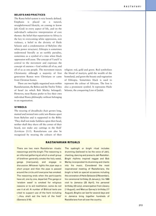 R A S T A F A R I


BELIEFS AND PRACTICES
The Rasta belief system is very loosely defined.
Emphasis      is   placed    on    a    natural,
straightforward lifestyle, on coming to know
Jah (God) in every aspect of life, and on the
individual’s subjective interpretation of core
themes: the belief that repatriation to Africa is
the key to overcoming white oppression, non
violence, a belief in the divinity of Haile
Selassie and a condemnation of Babylon (the
white power structure). Ethiopia is sometimes
understood literally as an earthly paradise,
sometimes as a symbol of a time when black
oppression will cease. The concept of ‘I and I’ is
central to the movement and expresses the
concept of oneness – God within all of us, and
all of us as one people. The movement rejects        religion: red, gold and green. Red symbolizes
Christianity although a majority of first            the blood of martyrs, gold the wealth of the
generation Rastas were Christians or came            homeland, and green the beauty and vegetation
from Christian homes.                                of Ethiopia. Sometimes black is used to
    There are two highly organized sects within      represent the colour of Africans. The lion is
Rastafarianism, the Bobos and the Twelve Tribes      also a prominent symbol. It represents Haile
of Israel (to which Bob Marley belonged).            Selassie, the conquering Lion of Judah.
However, most Rastas prefer to live their own
individual Rasta philosophy without belonging
to an organization.

SYMBOLS
The wearing of dreadlocks (hair grown long,
matted and twisted into coils) sets Rastas apart
from Babylon and is supported in the Bible:
‘They shall not make baldness upon their head,
neither shall they shave off the corner of their
beard, nor make any cuttings in the flesh’
(Leviticus 21:5). Rastafarians can also be
recognized by wearing the colours of their


                                 RASTAFARIAN RITUALS

  There are two main Rastafarian rituals:            The nyabinghi or binghi ritual includes
  reasonings and the binghi. The reasoning is        drumming (believed to be the voice of Jah),
  an informal gathering at which a small group       chanting, dancing and praise to Jah Rastafari.
  of brethren generally smoke the holy weed,         Binghi rhythms inspired reggae and Bob
  ganga     (marijuana),     and    engage     in    Marley incorporated its drumming and chants
  discussion. Whoever lights the pipe says a         into   his   music.   Considered    the   most
  short prayer and then the pipe is passed           inspirational meeting of Rastafarians, the
  around the circle until everyone has smoked.       binghi is held on special occasions including
  The reasoning ends when the participants           the coronation of Haile Selassie (2 November),
  have all, one by one, departed. The ganga or       his ceremonial birthday (6 January), his 1966
  ‘wisdom weed’ is smoked for religious              visit to Jamaica (25 April), his personal
  reasons or to aid meditation; some do not          birthday (23 July), emancipation from slavery
  use it at all. A number of Biblical texts are      (1 August), and Marcus Garvey’s birthday (17
  cited to support use of the herb including         August). Binghis can last for several days and
  ‘...thou shalt eat the herb of the field’          in Jamaica bring together hundreds of
  (Genesis 3:18).                                    Rastafarians from all over the country.

                                                                                                                    213
 