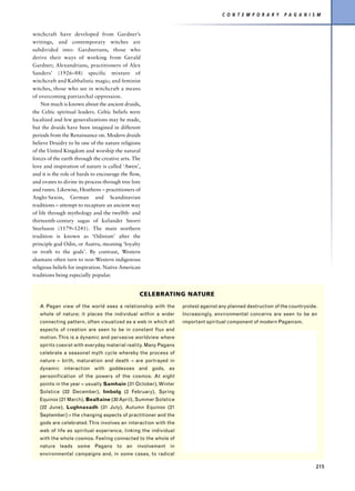 C O N T E M P O R A R Y    P A G A N I S M


witchcraft have developed from Gardner’s
writings, and contemporary witches are
subdivided into: Gardnerians, those who
derive their ways of working from Gerald
Gardner; Alexandrians, practitioners of Alex
Sanders’ (1926–88) specific mixture of
witchcraft and Kabbalistic magic; and feminist
witches, those who see in witchcraft a means
of overcoming patriarchal oppression.
    Not much is known about the ancient druids,
the Celtic spiritual leaders. Celtic beliefs were
localized and few generalizations may be made,
but the druids have been imagined in different
periods from the Renaissance on. Modern druids
believe Druidry to be one of the nature religions
of the United Kingdom and worship the natural
forces of the earth through the creative arts. The
love and inspiration of nature is called ‘Awen’,
and it is the role of bards to encourage the flow,
and ovates to divine its process through tree lore
and runes. Likewise, Heathens – practitioners of
Anglo-Saxon, German and Scandinavian
traditions – attempt to recapture an ancient way
of life through mythology and the twelfth- and
thirteenth-century sagas of Icelander Snorri
Sturluson (1179–1241). The main northern
tradition is known as ‘Odinism’ after the
principle god Odin, or Asatru, meaning ‘loyalty
or troth to the gods’. By contrast, Western
shamans often turn to non-Western indigenous
religious beliefs for inspiration. Native American
traditions being especially popular.


                                                 CELEBRATING NATURE
   A Pagan view of the world sees a relationship with the        protest against any planned destruction of the countryside.
   whole of nature; it places the individual within a wider      Increasingly, environmental concerns are seen to be an
   connecting pattern, often visualized as a web in which all    important spiritual component of modern Paganism.
   aspects of creation are seen to be in constant flux and
   motion. This is a dynamic and pervasive worldview where
   spirits coexist with everyday material reality. Many Pagans
   celebrate a seasonal myth cycle whereby the process of
   nature – birth, maturation and death – are portrayed in
   dynamic interaction with goddesses and gods, as
   personification of the powers of the cosmos. At eight
   points in the year – usually Samhain (31 October), Winter
   Solstice (22 December), Imbolg (2 February), Spring
   Equinox (21 March), Bealtaine (30 April), Summer Solstice
   (22 June), Lughnasadh (31 July), Autumn Equinox (21
   September) – the changing aspects of practitioner and the
   gods are celebrated. This involves an interaction with the
   web of life as spiritual experience, linking the individual
   with the whole cosmos. Feeling connected to the whole of
   nature leads some Pagans to an involvement in
   environmental campaigns and, in some cases, to radical

                                                                                                                           215
 