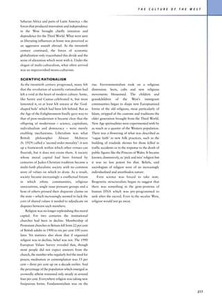 T H E   C U L T U R E   O F   T H E   W E S T


Saharan Africa and parts of Latin America – the
forces that produced innovation and independence
in the West brought chiefly imitation and
dependence for the Third World. What were seen
as liberating influences at home was perceived as
an aggressive assault abroad. As the twentieth
century continued, the forces of economic
globalization only exacerbated this divide and the
sense of alienation which went with it. Under the
slogan of multi-culturalism, what often arrived
was an impoverished mono-culturism.

SCIENTIFIC RATIONALISM
As the twentieth century progressed, many felt         rise. Environmentalism took on a religious
that the revolution of scientific rationalism had      dimension. Sects, cults and new religious
left a void at the heart of modern culture. Some,      movements blossomed. The children and
like Sartre and Camus celebrated it, but most          grandchildren of the West’s immigrant
lamented it, or at least felt uneasy at the ‘God-      communities began to shape new Europeanized
shaped hole’ which had been left behind. But as        forms of the old religions, most particularly of
the Age of the Enlightenment finally gave way to       Islam, stripped of the customs and traditions the
that of post-modernism it became clear that the        older generation brought from the Third World.
offspring of modernism – science, capitalism,          New Age spiritualities were experimented with by
individualism and democracy – were merely              as much as a quarter of the Western population.
enabling mechanisms. Liberalism was what               There was a flowering of what was described as
British     philosopher      Alistair     McIntyre     ‘vague faith’ in new folk practices, such as the
(b. 1929) called a ‘second order morality’: it sets    building of roadside shrines for those killed in
up a framework within which other virtues can          traffic accidents or in the response to the death of
flourish, but it does not create them. A society       public figures like the Princess of Wales. It became
whose moral capital had been formed by                 known, dismissively, as ‘pick and mix’ religion but
centuries of Judeo-Christian tradition became a        it was no less potent for that. Beliefs, said
multi-faith pluralistic society with no common         sociologists of religion were of an increasingly
store of values on which to draw. As a result,         individualised and unorthodox nature.
society became increasingly a conflictual forum            Even science was forced to take note.
in which ethnic communities, religious                 Biogenetic structuralists began to suggest that
associations, single issue pressure groups and a       there was something in the gene-proteins of
host of others pressed their disparate claims on       human DNA which was pre-programmed to
the state – which increasingly seemed to lack the      seek after the sacred. Even in the secular West,
core of shared values it needed to adjudicate on       religion would not go away.
disputes between such members.
     Religion was no longer replenishing this moral
capital. For two centuries the institutional
churches had been in decline. Membership of
Protestant churches in Britain fell from 22 per cent
of British adults in 1900 to six per cent 100 years
later. Yet statistics also show that if organized
religion was in decline, belief was not. The 1990
European Values Survey revealed that, though
most people did not expect answers from the
church, the number who regularly feel the need for
prayer, meditation or contemplation was 53 per
cent – three per cent up on a decade earlier. And
the percentage of the population which emerged as
avowedly atheist remained only steady at around
four per cent. Everywhere religion was taking new
fissiparous forms. Fundamentalism was on the

                                                                                                                                     217
 