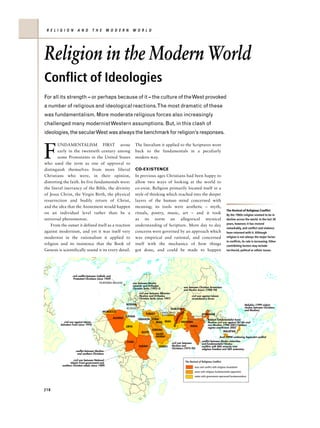 R E L I G I O N        A N D           T H E      M O D E R N             W O R L D




Religion in the Modern World
Conflict of Ideologies
For all its strength – or perhaps because of it – the culture of the West provoked
a number of religious and ideological reactions.The most dramatic of these
was fundamentalism. More moderate religious forces also increasingly
challenged many modernist Western assumptions. But, in this clash of
ideologies, the secularWest was always the benchmark for religion’s responses.



F
        UNDAMENTALISM FIRST arose                                            The literalism it applied to the Scriptures went
        early in the twentieth century among                                 back to the fundamentals in a peculiarly
        some Protestants in the United States                                modern way.
who used the term as one of approval to
distinguish themselves from more liberal                                     CO-EXISTENCE
Christians who were, in their opinion,                                       In previous ages Christians had been happy to
distorting the faith. Its five fundamentals were:                            allow two ways of looking at the world to
the literal inerrancy of the Bible, the divinity                             co-exist. Religion primarily located itself in a
of Jesus Christ, the Virgin Birth, the physical                              style of thinking which reached into the deeper
resurrection and bodily return of Christ,                                    layers of the human mind concerned with
and the idea that the Atonement would happen                                 meaning; its tools were aesthetic – myth,
                                                                                                                                                                     The Revival of Religious Conflict
on an individual level rather than be a                                      rituals, poetry, music, art – and it took                                               By the 1960s religion seemed to be in
universal phenomenon.                                                        as its norm an allegorical mystical                                                     decline across the world. In the last 30
                                                                                                                                                                     years, however, it has revived
    From the outset it defined itself as a reaction                          understanding of Scripture. More day to day
                                                                                                                                                                     remarkably, and conflict and violence
against modernism, and yet it was itself very                                concerns were governed by an approach which                                             have returned with it. Although
modernist in the rationalism it applied to                                   was empirical and rational, and concerned                                               religion is not always the major factor
                                                                                                                                                                     in conflicts, its role is increasing. Other
religion and its insistence that the Book of                                 itself with the mechanics of how things                                                 contribiting factors may include
Genesis is scientifically sound it its every detail.                         got done, and could be made to happen                                                   territorial, politcal or ethnic issues.




                   civil conflict between Catholic and
                    Protestant Christians (since 1969)
                                           NORTHERN IRELAND                war between Muslim
                                                                           minority and Orthodox
                                                                           Christian Serbs (1992–5)                         war between Christian Armenians
                                                                                                                            and Muslim Azeris (1988–94)
                                                                                civil war between Albanian
                                                                                Muslims and Orthodox                              civil war against Islamic
                                                                                Christian Serbs (since 1997)                      revolutionary forces

                                                                   BOSNIA                                                                                                              Malukku (1999 violent
                                                                    KOSOVO                                                                                                             clashes between Christians
                                                                                                           TAJIKISTAN                                                                  and Muslims)
                                                MOROCCO                                               NAGORNO-        N
                                                                                      TURKEY          KARABAKH     TA                        MYANMAR
                                                                   TUNISIA
                                                                                                                      IS




                                                         ALGERIA
                                                                                                                   HAN




                                                                               LEBANON SYRIA                                                       Taleban fundamentalist Sunni
            civil war against Islamic                                                     IRAQ          IRAN               PAKISTAN                Muslims civil war against Shi'ahs and
                                                                                                                AFG




         Salvation Front (since 1992)                                                                                                              non-Muslims (1996-2001);Taleban
                                                                   LIBYA                                                         INDIA
                                                                                                                                                   regime overthrown 2002
                                                                                           JORDAN
                                                                                  EGYPT                                                                          MALAYSIA
                                                                                               SAUDI
                                                                                               ARABIA                                                         Aceh (1998 continuing Separatist conflict)
                                                                   CHAD                                                                      conflict between Muslim minorities
                                                                                                               civil war between             and fundamentalist Hindus;
                                                                                SUDAN            YEMEN         Muslims and                   conflicts with Sikh minority over
                                                                                                               Christians (1975–92)          religious freedom and Sikh autonomy
                      conflict between Muslims
                       and southern Christians

                    civil war between National
                 Islamic Front government and                                                                                The Revival of Religious Conflict
          southern Christian rebels (since 1989)
                                                                                                                                      wars and conflict with religious foundation
                                                                                                                                      areas with religious fundamentalist opposition
                                                                                                                                      states with government-sponsored fundamentalism




218
 