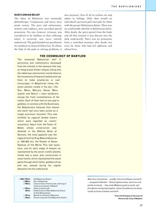 T H E       B A B Y L O N I A N S


BABYLONIAN BELIEF                                             was necessary first of all to confess sin and
The ethos of Babylonia was essentially                        admit to failings. Only then would an
philanthropic. Compassion and mercy were                      individual’s personal god intercede for them
prime virtues. The poor and unfortunate,                      with the greater Babylonian deities. There was
widows and orphans, were accorded special                     no comfortable afterlife in Babylonian belief.
protection. No one, however virtuous, was                     After death, the spirit parted from the body
considered to be faultless so that suffering,                 and all that awaited it was descent into the
where it occurred, was never entirely                         dark underworld. There was no protection
undeserved. The gods handed out punishment                    from a wretched existence after death, not
for unethical or immoral behaviour. To obtain                 even for those who had led righteous and
the help of the gods in solving problems, it                  ethical lives.

                               THE COSMOLOGY OF BABYLON
   The      renowned        Babylonian        skill    in
   astronomy and mathematics developed
   from the interest in the heavens that was
   an integral part of their religion. Using only
   the naked eye, astronomers would observe
   the movements of heavenly bodies and use
   them     to    make      prophecies       or   cast
   horoscopes. In Babylonian times, the
   seven planets visible in the sky – the
   Sun, Moon, Mercury, Venus, Mars,
   Jupiter and Saturn – were wanderers
   among the fixed constellations of the
   zodiac. Each of them had its own god or
   goddess. In common with the Sumerians,
   the Babylonians believed that heaven
   and earth had once been joined as a
   single enormous mountain. This was
   imitated by ziggurat temple towers
   which were regarded as cosmic
   mountains. Apart from the Tower of
   Babel,      whose       construction       was
   detailed in the Biblical Book of
   Genesis, the most apposite was the
   ziggurat built by King Nebuchadnezzar
   (c. 630–562     BC ),   the Temple of Seven
   Spheres of the World. This had seven
   tiers, one for each stage of heaven, as
   represented by the seven visible planets.
   Inside was a vault, also constructed in
   seven levels, which represented the seven
   gates through which Ishtar, goddess of sex
   and war, passed during her regular
   descents into the underworld.



    c. 2200–1750 BC    Old Babylonian Empire                                        When Anu the Sublime ... and Bel, the lord of Heaven and earth
          c.1900 BC    Epic of Gilgamesh
                                                                                    ... assigned to Marduk ... God of righteousness, dominion over
          c.1790 BC    Code (of laws) of Hammurabi, sixth king of
                       the Amorite dynasty of Babylon                               earthly humanity ... they made [Babylon] great on earth, and
          c. 1750 BC   Death of Hammurabi                                           founded an everlasting kingdom, whose foundations are laid as
              625 BC   Establishment of New Babylonian Empire                       solidly as those of heaven and earth.
                       by King Nabopolassar
           c. 587 BC   Marduk as chief god of Babylonia                                                             From the Prologue to the Laws of
           c. 539 BC   Persian conquest of the Babylonian Empire
                                                                                                                        Hammurabi, king of Babylon



                                                                                                                                                   21
 