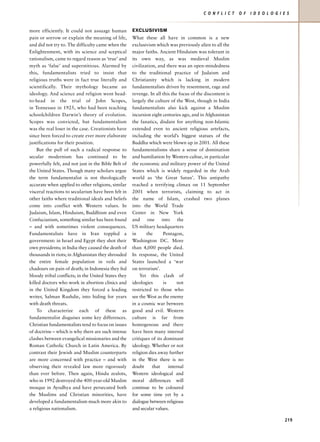 C O N F L I C T   O F   I D E O L O G I E S


more efficiently. It could not assuage human         EXCLUSIVISM
pain or sorrow or explain the meaning of life,       What these all have in common is a new
and did not try to. The difficulty came when the     exclusivism which was previously alien to all the
Enlightenment, with its science and sceptical        major faiths. Ancient Hinduism was tolerant in
rationalism, came to regard reason as ‘true’ and     its own way, as was medieval Muslim
myth as ‘false’ and superstitious. Alarmed by        civilization, and there was an open-mindedness
this, fundamentalists tried to insist that           to the traditional practice of Judaism and
religious truths were in fact true literally and     Christianity which is lacking in modern
scientifically. Their mythology became an            fundamentalists driven by resentment, rage and
ideology. And science and religion went head-        revenge. In all this the focus of the discontent is
to-head in the trial of John Scopes,                 largely the culture of the West, though in India
in Tennessee in 1925, who had been teaching          fundamentalists also kick against a Muslim
schoolchildren Darwin’s theory of evolution.         incursion eight centuries ago, and in Afghanistan
Scopes was convicted, but fundamentalism             the fanatics, disdain for anything non-Islamic
was the real loser in the case. Creationists have    extended even to ancient religious artefacts,
since been forced to create ever more elaborate      including the world’s biggest statues of the
justifications for their position.                   Buddha which were blown up in 2001. All these
    But the pull of such a radical response to       fundamentalisms share a sense of domination
secular modernism has continued to be                and humiliation by Western cultue, in particular
powerfully felt, and not just in the Bible Belt of   the economic and military power of the United
the United States. Though many scholars argue        States which is widely regarded in the Arab
the term fundamentalist is not theologically         world as ‘the Great Satan’. This antipathy
accurate when applied to other religions, similar    reached a terrifying climax on 11 September
visceral reactions to secularism have been felt in   2001 when terrorists, claiming to act in
other faiths where traditional ideals and beliefs    the name of Islam, crashed two planes
come into conflict with Western values. In           into the World Trade
Judaism, Islam, Hinduism, Buddhism and even          Center in New York
Confucianism, something similar has been found       and     one     into     the
– and with sometimes violent consequences.           US military headquarters
Fundamentalists have in Iran toppled a               in      the      Pentagon,
government: in Israel and Egypt they shot their      Washington DC. More
own presidents; in India they caused the death of    than 4,000 people died.
thousands in riots; in Afghanistan they shrouded     In response, the United
the entire female population in veils and            States launched a ‘war
chadours on pain of death; in Indonesia they fed     on terrorism’.
bloody tribal conflicts; in the United States they       Yet this clash of
killed doctors who work in abortion clinics and      ideologies       is      not
in the United Kingdom they forced a leading          restricted to those who
writer, Salman Rushdie, into hiding for years        see the West as the enemy
with death threats.                                  in a cosmic war between
    To characterize each of these as                 good and evil. Western
fundamentalist disguises some key differences.       culture is far from
Christian fundamentalists tend to focus on issues    homogenous and there
of doctrine – which is why there are such intense    have been many internal
clashes between evangelical missionaries and the     critiques of its dominant
Roman Catholic Church in Latin America. By           ideology. Whether or not
contrast their Jewish and Muslim counterparts        religion dies away further
are more concerned with practice – and with          in the West there is no
observing their revealed law more rigorously         doubt      that     internal
than ever before. Then again, Hindu zealots,         Western ideological and
who in 1992 destroyed the 400-year-old Muslim        moral differences will
mosque in Ayodhya and have persecuted both           continue to be coloured
the Muslims and Christian minorities, have           for some time yet by a
developed a fundamentalism much more akin to         dialogue between religious
a religious nationalism.                             and secular values.

                                                                                                                                  219
 