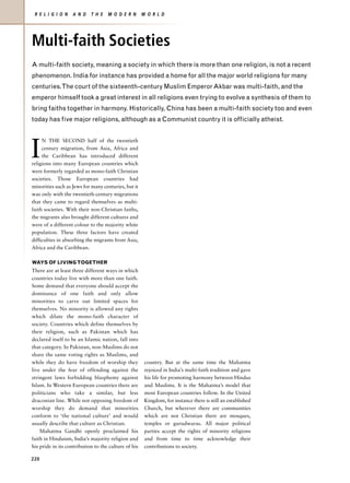 R E L I G I O N   A N D    T H E   M O D E R N       W O R L D




Multi-faith Societies
A multi-faith society, meaning a society in which there is more than one religion, is not a recent
phenomenon. India for instance has provided a home for all the major world religions for many
centuries.The court of the sixteenth-century Muslim Emperor Akbar was multi-faith, and the
emperor himself took a great interest in all religions even trying to evolve a synthesis of them to
bring faiths together in harmony. Historically, China has been a multi-faith society too and even
today has five major religions, although as a Communist country it is officially atheist.




I
     N THE SECOND half of the twentieth
     century migration, from Asia, Africa and
     the Caribbean has introduced different
religions into many European countries which
were formerly regarded as mono-faith Christian
societies. Those European countries had
minorities such as Jews for many centuries, but it
was only with the twentieth-century migrations
that they came to regard themselves as multi-
faith societies. With their non-Christian faiths,
the migrants also brought different cultures and
were of a different colour to the majority white
population. These three factors have created
difficulties in absorbing the migrants from Asia,
Africa and the Caribbean.

WAYS OF LIVING TOGETHER
There are at least three different ways in which
countries today live with more than one faith.
Some demand that everyone should accept the
dominance of one faith and only allow
minorities to carve out limited spaces for
themselves. No minority is allowed any rights
which dilute the mono-faith character of
society. Countries which define themselves by
their religion, such as Pakistan which has
declared itself to be an Islamic nation, fall into
that category. In Pakistan, non-Muslims do not
share the same voting rights as Muslims, and
while they do have freedom of worship they             country. But at the same time the Mahatma
live under the fear of offending against the           rejoiced in India’s multi-faith tradition and gave
stringent laws forbidding blasphemy against            his life for promoting harmony between Hindus
Islam. In Western European countries there are         and Muslims. It is the Mahatma’s model that
politicians who take a similar, but less               most European countries follow. In the United
draconian line. While not opposing freedom of          Kingdom, for instance there is still an established
worship they do demand that minorities                 Church, but wherever there are communities
conform to ‘the national culture’ and would            which are not Christian there are mosques,
usually describe that culture as Christian.            temples or gurudwaras. All major political
    Mahatma Gandhi openly proclaimed his               parties accept the rights of minority religions
faith in Hinduism, India’s majority religion and       and from time to time acknowledge their
his pride in its contribution to the culture of his    contributions to society.

220
 