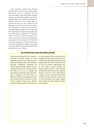 M U L T I - F A I T H   S O C I E T I E S


    Some multi-faith countries have declared
themselves to be secular in order to distance their
governments from any association with the
majority religion. Secular India allows complete
freedom of worship and of religious practice but
although 80 per cent of Indians are classified as
Hindus, neither they nor any other religion is
permitted to play any role in public life and
Hinduism is not treated as the national religion.
The constitution commits the government to
treating all religions equally in every respect. But
the word secular can lead to the impression that
the official policy is opposed to all religious
belief. At the same time the declaration of a
country as secular can create a sense of grievance
among believers in the majority faith who feel
that some recognition of the past and present
contribution their beliefs, traditions and culture
have made should be acknowledged. Both these
problems have arisen in India.


                      CO-OPERATION AND RECONCILIATION

   In part at least because of the increase in         to other religions while at the same time
   multi-faith societies, leaders of world             teaching the unique nature of Jesus, but it is
   religions are now far more ready not just to        a balance they are trying to keep. During his
   talk but to see good in each other. Christian       papacy Pope John Paul II has gone out of
   Churches     traditionally   interpreted    the     his way to promote understanding and
   words of Jesus in St John’s gospel, ‘I am the       to heal historic wounds between the
   way the truth and the life, no man cometh to        Roman Catholic Church, other Christian
   the father but by me’ as meaning that               Churches and other faiths too. But religious
   Christianity was the only way to God, that it       tensions, which can all too easily lead to
   had a monopoly of the truth. Now the                violence, survive in almost all multi-faith
   Western churches acknowledge that there             societies. The best hope for harmony lies
   are universal truths to be found in all the         in the reconciliation and mutual respect
   historic religions. They face a difficult           that the Pope and other religious leaders
   theological balancing act in allowing truth         are promoting.




                                                                                                                                    221
 