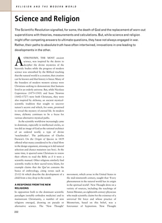 R E L I G I O N   A N D    T H E   M O D E R N       W O R L D




Science and Religion
The Scientific Revolution signalled, for some, the death of God and the replacement of worn-out
superstitions with theories, measurements and calculations. But, while science and religion
might offer competing answers to ultimate questions, they have not always engaged in war.
Rather, their paths to absolute truth have often intertwined, innovations in one leading to
developments in the other.



A
          STRONOMY, THE MOST ancient
          science, was inspired by the desire to
          decipher the divine mysteries of the
heavenly bodies while the progress of modern
science was smoothed by the Biblical teaching
that the natural world is a creation, that creation
can be known and that history is linear. Many of
the founders of modern western science were
Christians seeking to demonstrate that humans
lived in an orderly universe. But, while Nicolaus
Copernicus (1473–1543) and Isaac Newton
(1642–1727) were both Christians, they were
also inspired by alchemy, an ancient mystical-
scientific tradition that sought to uncover
nature’s secrets and which, for some, promised
to reveal the mystery of eternal life. In modern
times, alchemy continues to be a focus for
various alternative mystical paths.
    As the scientific worldview increasingly came
to dominate, especially in intellectual circles, so
too did an image of God as the rational architect
of an ordered world, a type of divine
‘watchmaker’. The publication of Charles
Darwin’s On the Origin of Species in 1859
offered what many considered to be a fatal blow
to the design argument, stressing as it did natural
selection and chance mutation (see box). At the
same time, it spurred some Christians to renew
their efforts to read the Bible as if it were a
scientific manual. Other religions similarly find
scientific truths in their sacred texts; Islam, for
example claims that the Qur’an contains the
basics of embryology, citing verses such as
23:12-16 which describe the development of a           movement, which arose in the United States in
child from a tiny drop in the womb.                    the mid-nineteenth century, taught that ‘Every
                                                       phenomenon in the natural world has its origin
A RESPONSE FROM THE NEW                                in the spiritual world’. New Thought drew on a
RELIGIONS                                              variety of sources, including the teachings of
In opposition both to the dominant scientific          Anton Mesmer, an eighteenth-century physician
paradigm (notably orthodox medicine) and to            who made scientific claims for the existence of a
mainstream Christianity, a number of new               universal life force and whose practice of
religions emerged, drawing on pseudo or                Mesmerism, based on this belief, was a
alternative science. The ‘New Thought’                 forerunner of hypnotism. New Thought

222
 