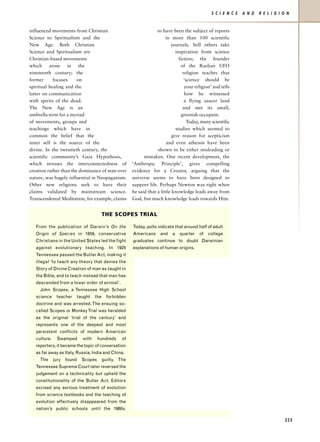 S C I E N C E   A N D   R E L I G I O N


influenced movements from Christian                                  to have been the subject of reports
Science to Spiritualism and the                                           in more than 100 scientific
New Age. Both Christian                                                      journals. Still others take
Science and Spiritualism are                                                    inspiration from science
Christian-based movements                                                         fiction; the founder
which arose in the                                                                 of the Raelian UFO
nineteenth century; the                                                              religion teaches that
former      focuses     on                                                            ‘science should be
spiritual healing and the                                                             your religion’ and tells
latter on communication                                                               how he witnessed
with spirits of the dead.                                                             a flying saucer land
The New Age is an                                                                    and met its small,
umbrella term for a myriad                                                          greenish occupant.
of movements, groups and                                                                Today, many scientific
teachings which have in                                                         studies which seemed to
common the belief that the                                                    give reason for scepticism
inner self is the source of the                                           and even atheism have been
divine. In the twentieth century, the                                shown to be either misleading or
scientific community’s Gaia Hypothesis,                       mistaken. One recent development, the
which stresses the interconnectedness of                ‘Anthropic Principle’, gives compelling
creation rather than the dominance of man over          evidence for a Creator, arguing that the
nature, was hugely influential in Neopaganism.          universe seems to have been designed to
Other new religions seek to have their                  support life. Perhaps Newton was right when
claims validated by mainstream science.                 he said that a little knowledge leads away from
Transcendental Meditation, for example, claims          God, but much knowledge leads towards Him.


                                          THE SCOPES TRIAL

   From the publication of Darwin’s On the              Today, polls indicate that around half of adult
   Origin of Species in 1859, conservative              Americans      and    a   quarter    of   college
   Christians in the United States led the fight        graduates continue to doubt Darwinian
   against evolutionary teaching. In 1925               explanations of human origins.
   Tennessee passed the Butler Act, making it
   illegal ‘to teach any theory that denies the
   Story of Divine Creation of man as taught in
   the Bible, and to teach instead that man has
   descended from a lower order of animal’.
     John Scopes, a Tennessee High School
   science     teacher   taught     the     forbidden
   doctrine and was arrested. The ensuing so-
   called Scopes or Monkey Trial was heralded
   as the original ‘trial of the century’ and
   represents one of the deepest and most
   persistent conflicts of modern American
   culture.     Swamped      with     hundreds     of
   reporters, it became the topic of conversation
   as far away as Italy, Russia, India and China.
     The      jury   found   Scopes       guilty. The
   Tennessee Supreme Court later reversed the
   judgement on a technicality but upheld the
   constitutionality of the Butler Act. Editors
   excised any serious treatment of evolution
   from science textbooks and the teaching of
   evolution effectively disappeared from the
   nation’s public schools until the 1960s.

                                                                                                                                        223
 