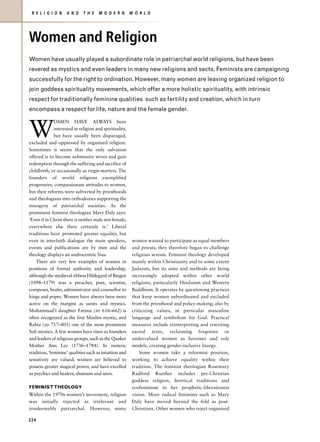 R E L I G I O N    A N D     T H E   M O D E R N        W O R L D




Women and Religion
Women have usually played a subordinate role in patriarchal world religions, but have been
revered as mystics and even leaders in many new religions and sects. Feminists are campaigning
successfully for the right to ordination. However, many women are leaving organized religion to
join goddess spirituality movements, which offer a more holistic spirituality, with intrinsic
respect for traditionally feminine qualities such as fertility and creation, which in turn
encompass a respect for life, nature and the female gender.



W
              OMEN HAVE ALWAYS been
              interested in religion and spirituality,
              but have usually been disparaged,
excluded and oppressed by organized religion.
Sometimes it seems that the only salvation
offered is to become submissive wives and gain
redemption through the suffering and sacrifice of
childbirth, or occasionally as virgin martyrs. The
founders of world religions exemplified
progressive, compassionate attitudes to women,
but their reforms were subverted by priesthoods
and theologians into orthodoxies supporting the
misogyny of patriarchal societies. As the
prominent feminist theologian Mary Daly says:
‘Even if in Christ there is neither male nor female,
everywhere else there certainly is.’ Liberal
traditions have promoted greater equality, but
even in interfaith dialogue the main speakers,            women wanted to participate as equal members
events and publications are by men and the                and priests; they therefore began to challenge
theology displays an androcentric bias.                   religious sexism. Feminist theology developed
    There are very few examples of women in               mainly within Christianity and to some extent
positions of formal authority and leadership,             Judaism, but its aims and methods are being
although the medieval abbess Hildegard of Bingen          increasingly adopted within other world
(1098–1179) was a preacher, poet, scientist,              religions, particularly Hinduism and Western
composer, healer, administrator and counsellor to         Buddhism. It operates by questioning practices
kings and popes. Women have always been more              that keep women subordinated and excluded
active on the margins as saints and mystics.              from the priesthood and policy-making; also by
Muhammad’s daughter Fatima (AD 616–662) is                criticizing values, in particular masculine
often recognized as the first Muslim mystic, and          language and symbolism for God. Practical
Rabia (AD 717–801) one of the most prominent              measures include reinterpreting and rewriting
Sufi mystics. A few women have risen as founders          sacred texts, reclaiming forgotten or
and leaders of religious groups, such as the Quaker       undervalued women as heroines and role
Mother Ann Lee (1736–1784). In esoteric                   models, creating gender-inclusive liturgy.
tradition, ‘feminine’ qualities such as intuition and         Some women take a reformist position,
sensitivity are valued; women are believed to             working to achieve equality within their
possess greater magical power, and have excelled          tradition. The feminist theologian Rosemary
as psychics and healers, shamans and seers.               Radford Ruether includes pre-Christian
                                                          goddess religion, heretical traditions and
FEMINIST THEOLOGY                                         ecofeminism in her prophetic-liberationist
Within the 1970s women’s movement, religion               vision. More radical feminists such as Mary
was initially rejected as irrelevant and                  Daly have moved beyond the fold as post-
irredeemably patriarchal. However, many                   Christians. Other women who reject organized

224
 