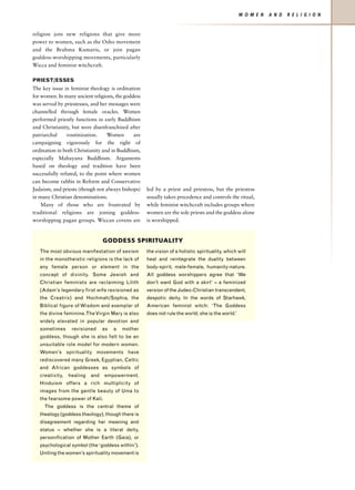 W O M E N   A N D   R E L I G I O N


religion join new religions that give more
power to women, such as the Osho movement
and the Brahma Kumaris, or join pagan
goddess-worshipping movements, particularly
Wicca and feminist witchcraft.

PRIEST/ESSES
The key issue in feminist theology is ordination
for women. In many ancient religions, the goddess
was served by priestesses, and her messages were
channelled through female oracles. Women
performed priestly functions in early Buddhism
and Christianity, but were disenfranchized after
patriarchal     routinization.    Women       are
campaigning vigorously for the right of
ordination in both Christianity and in Buddhism,
especially Mahayana Buddhism. Arguments
based on theology and tradition have been
successfully refuted, to the point where women
can become rabbis in Reform and Conservative
Judaism, and priests (though not always bishops)    led by a priest and priestess, but the priestess
in many Christian denominations.                    usually takes precedence and controls the ritual,
    Many of those who are frustrated by             while feminist witchcraft includes groups where
traditional religions are joining goddess-          women are the sole priests and the goddess alone
worshipping pagan groups. Wiccan covens are         is worshipped.


                                 GODDESS SPIRITUALITY
   The most obvious manifestation of sexism         the vision of a holistic spirituality, which will
   in the monotheistic religions is the lack of     heal and reintegrate the duality between
   any female person or element in the              body-spirit, male-female, humanity-nature.
   concept of divinity. Some Jewish and             All goddess worshippers agree that ‘We
   Christian feminists are reclaiming Lilith        don’t want God with a skirt’ – a feminized
   (Adam’s legendary first wife revisioned as       version of the Judeo-Christian transcendent,
   the Creatrix) and Hochmah/Sophia, the            despotic deity. In the words of Starhawk,
   Biblical figure of Wisdom and exemplar of        American feminist witch: ‘The Goddess
   the divine feminine. The Virgin Mary is also     does not rule the world; she is the world.’
   widely elevated in popular devotion and
   sometimes      revisioned     as   a   mother
   goddess, though she is also felt to be an
   unsuitable role model for modern women.
   Women’s spirituality movements have
   rediscovered many Greek, Egyptian, Celtic
   and African goddesses as symbols of
   creativity,   healing   and   empowerment.
   Hinduism offers a rich multiplicity of
   images from the gentle beauty of Uma to
   the fearsome power of Kali.
     The goddess is the central theme of
   thealogy (goddess theology), though there is
   disagreement regarding her meaning and
   status – whether she is a literal deity,
   personification of Mother Earth (Gaia), or
   psychological symbol (the ‘goddess within’).
   Uniting the women’s spirituality movement is
 