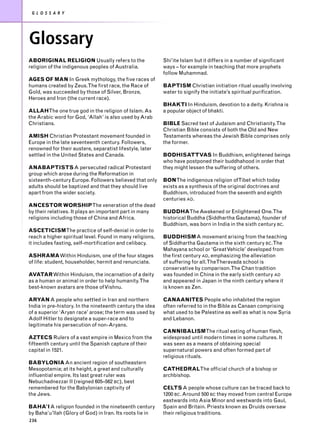 G L O S S A R Y




Glossary
ABORIGINAL RELIGION Usually refers to the                  Shi’ite Islam but it differs in a number of significant
religion of the indigenous peoples of Australia.           ways – for example in teaching that more prophets
                                                           follow Muhammad.
AGES OF MAN In Greek mythology, the five races of
humans created by Zeus.The first race, the Race of         BAPTISM Christian initiation ritual usually involving
Gold, was succeeded by those of Silver, Bronze,            water to signify the initiate’s spiritual purification.
Heroes and Iron (the current race).
                                                           BHAKTI In Hinduism, devotion to a deity. Krishna is
ALLAHThe one true god in the religion of Islam. As         a popular object of bhakti.
the Arabic word for God, ‘Allah’ is also used by Arab
Christians.                                                BIBLE Sacred text of Judaism and Christianity.The
                                                           Christian Bible consists of both the Old and New
AMISH Christian Protestant movement founded in             Testaments whereas the Jewish Bible comprises only
Europe in the late seventeenth century. Followers,         the former.
renowned for their austere, separatist lifestyle, later
settled in the United States and Canada.                   BODHISATTVAS In Buddhism, enlightened beings
                                                           who have postponed their buddhahood in order that
ANABAPTISTS A persecuted radical Protestant                they might lessen the suffering of others.
group which arose during the Reformation in
sixteenth-century Europe. Followers believed that only     BONThe indigenous religion ofTibet which today
adults should be baptized and that they should live        exists as a synthesis of the original doctrines and
apart from the wider society.                              Buddhism, introduced from the seventh and eighth
                                                           centuries AD.
ANCESTOR WORSHIPThe veneration of the dead
by their relatives. It plays an important part in many     BUDDHAThe Awakened or Enlightened One.The
religions including those of China and Africa.             historical Buddha (Siddhartha Gautama), founder of
                                                           Buddhism, was born in India in the sixth century BC.
ASCETICISMThe practice of self-denial in order to
reach a higher spiritual level. Found in many religions,   BUDDHISM A movement arising from the teaching
it includes fasting, self-mortification and celibacy.      of Siddhartha Gautama in the sixth century BC.The
                                                           Mahayana school or ‘Great Vehicle’ developed from
ASHRAMAWithin Hinduism, one of the four stages             the first century AD, emphasizing the alleviation
of life: student, householder, hermit and renunciate.      of suffering for all.TheTheravada school is
                                                           conservative by comparison.The Chan tradition
AVATARWithin Hinduism, the incarnation of a deity          was founded in China in the early sixth century AD
as a human or animal in order to help humanity.The         and appeared in Japan in the ninth century where it
best-known avatars are those of Vishnu.                    is known as Zen.

ARYAN A people who settled in Iran and northern            CANAANITES People who inhabited the region
India in pre-history. In the nineteenth century the idea   often referred to in the Bible as Canaan comprising
of a superior ‘Aryan race’ arose; the term was used by     what used to be Palestine as well as what is now Syria
Adolf Hitler to designate a super-race and to              and Lebanon.
legitimate his persecution of non-Aryans.
                                                           CANNIBALISMThe ritual eating of human flesh,
AZTECS Rulers of a vast empire in Mexico from the          widespread until modern times in some cultures. It
fifteenth century until the Spanish capture of their       was seen as a means of obtaining special
capital in 1521.                                           supernatural powers and often formed part of
                                                           religious rituals.
BABYLONIA An ancient region of southeastern
Mesopotamia; at its height, a great and culturally         CATHEDRALThe official church of a bishop or
influential empire. Its last great ruler was               archbishop.
Nebuchadnezzar II (reigned 605–562 BC), best
remembered for the Babylonian captivity of                 CELTS A people whose culture can be traced back to
the Jews.                                                  1200 BC. Around 500 BC they moved from central Europe
                                                           eastwards into Asia Minor and westwards into Gaul,
BAHA’I A religion founded in the nineteenth century        Spain and Britain. Priests known as Druids oversaw
by Baha’u’llah (Glory of God) in Iran. Its roots lie in    their religious traditions.
236
 
