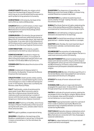 G L O S S A R Y



CHRISTIANITY Broadly, the religion which                DIASPORAThe dispersion of Jews after the
arose from the teachings of Jesus Christ and            Babylonian exile from Israel of 586 BC, or those living
which has as its core the belief that he was sent to    outside Palestine or present-day Israel.
earth by God to bring salvation to humanity.
                                                        DIVINATION Any method of predicting future
CHRISTMAS In Christianity, the feast of the             events whether through ‘reading’ the stars, runes or
birth of Christ, held on 25 December.                   the entrails of animals.

CHURCH Refers to all Christians, to their major         DIWALIThe Hindu Festival of Lights celebrating the
divisions, denominations and gatherings (e.g.           return of the deities Rama and Sita to Ayodhya. It is
Methodist Church) and to the buildings where            accompanied by fireworks and the exchange of gifts.
congregations meet.
                                                        DOGMA A truth defined by a religious group and
COMMUNION In Christianity, the sacrament of             believed to be essential to its teachings.
thanksgiving (sometimes called the Eucharist or
                                                        DUALISMThe belief that everything is divided into
Mass) which commemorates Jesus’ last meal with
                                                        good and evil – whether beings, deities or concepts.
his disciples. It can also refer to the fellowship of
all Christians and to a particular Christian church
                                                        EASTER Easter Sunday, the most important day of
or group of churches (e.g. Anglican Communion).
                                                        the Christian calendar, commemorates Jesus’
                                                        resurrection.
CONFIRMATION In Christianity, a public
commitment to the faith by mature believers.            ECUMENISMThe promotion of understanding
                                                        between traditions within a single religion.The term is
CONFUCIANISM Considered a religion by                   used most commonly within Christianity.
some, a philosophy by others, it is a system of
ethics stressing respect and restraint which was        ENLIGHTENMENT Movement emphasizing human
founded in China about 500 BC by Confucius.             reason and rational scientific enquiry which arose in
                                                        the eighteenth century across much of western Europe
COSMOLOGY Beliefs about the structure of the            and North America. In France, many of the
universe.                                               enlightenment philosophers attacked established
                                                        religion.
CREED A statement of religious belief. In
Christianity, the Apostles’ Creed and the Nicene        EPISCOPALIAN Member of the Episcopal Church in
Creed are the most popular.                             the United States which descended from and remains
                                                        associated with the Church of England.
CRUCIFIXION A death penalty widely used by
the Romans which involved fastening the victim’s        ETHICSThe study of human values and moral
arms and legs to a cross or stake and leaving him       conduct.
to die. In Christianity, Jesus was crucified by the
Romans under Pontius Pilate.                            EVANGELISM Usually an organized attempt to
                                                        propagate the ‘good news’ of Jesus Christ, whether
CULT Traditionally, a style of worship and its          through preaching or private conversation.
associated rituals. More commonly used to
describe a religious group characterized by             FAITH An attitude of trust and certainty relating the
relatively small size and existing in a state of        worshipper to his or her God or religion. While central
                                                        to, for example, Islam and Christianity, in Hinduism
tension with the host society. In popular usage, a
                                                        correct behaviour is more important.
dangerous or destructive religious movement.
                                                        FASTING Forgoing food and/or water for a period of
DAO DE JINGThe Virtue of the Way, which forms
                                                        time in order to advance spiritually. Muslims are
the basis ofTaoism.Traditionally written by Lao Zi
                                                        expected to fast completely between sunrise and
during the sixth century BC, scholars date it two to    sunset during Ramadan.
three centuries later.
                                                        FESTIVALS Originally religious celebrations which
DEITY A god or goddess; a supernatural being.           included sacred communal feasts, hence their name.
                                                        Many festivals are connected with rites of passage or
DHARMA In Buddhism, the teachings of the                seasonal celebrations.
Buddha or established or natural law. In Hinduism
it means universal law or, for the individual, the      FETISH An object believed to have supernatural
moral norm.                                             powers and hence worshipped.
                                                                                                             237
 