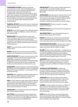 G L O S S A R Y


FUNDAMENTALISM Originally, a Christian                     HOLOCAUSTThe term means massive destruction;
movement which arose in the United States in the           it usually refers to the German Nazi regime’s
early twentieth century. Followers abided byThe            extermination of some six million Jews during Second
Fundamentals, tracts which laid down the                   World War.
‘fundamentals’ of Christianity and insisted on strict
rather than metaphorical interpretations of the Bible.     HUMANISM Generally used to indicate concern with
More generally, the term refers to the conservative        humans rather than with nature or the supernatural.
wing of religions. Amongst non-fundamentalists the         The movement developed in northern Italy during the
term can be used to imply intolerance and anti-            fourteenth century. In the nineteenth century
intellectualism.                                           humanism sometimes amounted to a secular religion.

FUNERAL RITES Rituals which mark an individual’s           ICONOGRAPHY Study of visual art, including
death and others’ grief and aim to help the transition     religious symbolism.
back to everyday life.
                                                           IMMORTALITYThe continued spiritual existence of
GAULS Ancient Celtic people who inhabited modern-          individuals after death.
day France and parts of Belgium, western Germany
and northern Italy.                                        INCARNATIONThe concept that God became a
                                                           man and dwelt among other humans.
GENEALOGYThe study of family origins and
history. Followers of the Church of Jesus Christ of        INCAS South American Indians who in the fifteenth
Latter Day Saints (Mormons) are particularly               century expanded from their capital at Cuzco to rule
interested in genealogy due to their belief that their     over a vast empire which was lost to the Spanish by 1532.
dead ancestors might be saved by being traced and
ritually baptized.                                         INDIGENOUS RELIGION A ‘home-grown’ religion,
                                                           one originating in and associated with a particular
GODThe supreme being, creator of the universe, or          region, such as the Shinto religion of Japan.
simply a deity.
                                                           ISLAM The word means ‘submission’ – to Allah, the one
GURU A Sanskrit word commonly used in Eastern              true God.The religion was founded in the seventh century
religions meaning teacher, honoured person or saint.       AD by the Prophet Muhammad to whom the Qur’an
                                                           (Islam’s sacred text) is said to have been revealed.Today,
HARE KRISHNAThe name commonly given to the                 Islam is the second largest religion in the world.
International Society for Krishna Consciousness
(ISKCON), a movement founded by A.C.                       JAINISM Religion founded in the sixth century BC by
Bhaktivedanta Swami Prabhupada in the United States        Mahavira. It places great emphasis on ahimsa (the
in 1965. The movement has its roots in Vaishnava           principle of non-violence) and austerity in order to
Hinduism and has devotion to Krishna at its core.          dispel karma (actions). Most of its followers are based
                                                           in India.
HASIDISM A Jewish religious movement founded by
Baal-Shem-Tov in the eighteenth century.The Hasidim        JEHOVAH’S WITNESSES A millenarian
believe that religious devotion is more important than     movement (belief in the imminent return of Christ)
scholarly learning.                                        founded in the United States in 1872 by CharlesTaze
                                                           Russell. Members are expected to devote significant
HEAVEN Often regarded as a blissful upper realm. In        amounts of time to door-to-door witnessing.
Islam, Judaism and Christianity it is where, after
death, the worthy will see God face to face.               JUDAISM Generally, the religion of the Jewish
                                                           people.The term is sometimes used to refer to the
HELL In many religions a realm of the dead, sometimes      form the religion took following 70 AD when the
a place of eternal torment. Within Christianity, various   traditional teachings were laid down by the rabbis.
groups believe individuals’ beliefs or actions cause
them to be sent there after death.Today, more groups       KARMA In Indian tradition the actions or effects of
describe hell as isolation from God.                       actions that an individual accumulates. Karma is
                                                           believed to enmesh individuals in the cycle of death
HINDUISMTerm originally invented by Europeans to           and rebirth and to determine their state when they
describe the religions of India.                           are reincarnated.

HITTITES An ancient Indo-European people who               LENTWithin Christianity, a period of fasting and
appeared in Anatolia at the beginning of the second        spiritual preparation beginning on Ash Wednesday
millennium BC and who for around 200 years were one        and finishing 40 days later at Easter. It commemorates
of the dominant powers of the Middle East.                 Christ’s 40 days in the wilderness.

238
 