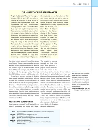 T H E      A S S Y R I A N S




                        THE LIBRARY OF KING ASHURBANIPAL

   King Ashurbanipal of Assyria, who reigned                    other subjects: omens, the motions of the
   between 668        BC    and 627        BC,   gathered       sun, moon, planets and stars, prayers,
   together a collection of texts, written in                   incantations, rituals, proverbs and creation
   cuneiform (a wedge-shaped script) that                       stories. Scientific texts were also stored
   represented        the     first     systematically          in Ashurbanipal’s library, together with folk
   catalogued library in the Ancient Near East.                 tales, one of which, ‘The
   Much of present-day knowledge concerning                     Poor      Man      of    Nippur’
   Assyria comes from tablets preserved from                    prefigured        the    famous
   this library, including the text of the Epic of              stories of ‘One Thousand
   Gilgamesh. An important purpose of the                       and One Nights’ from
   library was to furnish information for priests               Baghdad. The library was
   and diviners in their work of advising the                   discovered by Sir Henry
   king and seeing to his spiritual needs.                      Layard during excavations
   Ashurbanipal’s sources were the libraries of                 at the palace of King
   temples all over Mesopotamia, together                       Sennacherib             between
   with tablets from Ashur, Calah (an ancient                   1845 and 1851. More than
   Assyrian city south of Mosul in present-day                  20,000        tablets           from
   Iraq) and the king’s great capital at Nineveh.               Ashurbanipal’s collection
   Scribes     were     ordered       to    copy     texts      were later placed in the
   concerning a wide variety of religious and                   British Museum.


the Akitu festival, which celebrated his victory                The struggle for survival
over Tiamat. Tiamat was a primordial creature                   imposed on those who
who had created monsters to avenge the death of                 lived there produced a
her ‘husband’ Apsu at the hands of Ea, one of                   popular religion permeated
their children, the younger gods. In his role as                with the power of the
champion of the younger gods, however,                          supernatural and dominated by superstition.
Marduk killed the monsters and Tiamat as well.                  Devils and evil spirits lurked everywhere and       May all the gods curse anyone who
                                                                                                                    breaks, defaces, or removes this
    Sennacherib, however, ascribed the deed to                  charms and incantations were frequently used to
                                                                                                                    tablet with a curse which cannot
Assur after he conquered and destroyed Babylon                  exorcise them. To the Assyrians, devils and         be relieved, terrible and merciless
in 689 BC and so gave the god his central place in              demons had the power to enter the human body        as long as he lives, may they let his
both the festival and the Assyrian pantheon.                    and the clay and metal charms worn to fend          name, his seed be carried off from
This was a political rather than a religious move.              them off included human heads and monstrous         the land, and may they put his flesh

It was believed that Assyria had been granted its               animals. Repeating seven times the seven            in a dog’s mouth.
                                                                                                                    Curse on book-thieves, from the
empire by Assur and that its armies were under                  magical words inscribed on stone tablets was
                                                                                                                       library of King Ashurbanipal
his protection. Assyrian kings used to present                  another commonly used means of averting evil.
Assur with their reports on campaigns they had                  The supernatural appeared so all-pervading in
conducted, virtually making the god a divine                    Assyria that a series of omens was developed,
commander-in-chief.                                             listing every conceivable piece of bad luck, with
                                                                instructions on how to avoid them. A special
RELIGION AND SUPERSTITION                                       class of priests – the baru, or
Assyria was an extremely harsh land, with few                   seers – dealt with the science
natural advantages and much arid desert.                        of omens and portents.


     745 BC    Succession of KingTiglath-Pileser III, who turned Assyria into an empire and a
               military state
  732–722 BC   Assyrian conquest of Palestine and Syria
      710 BC   King Sargon II conquers Babylon
      705 BC   Nineveh, rebuilt by King Sennacherib, becomes capital of Assyria
      689 BC   Assur made national god of Assyria
  668–627 BC   Reign of King Ashurbanipal
      612 BC   Destruction of Nineveh by Babylonians, Syrians and Medes; fall of the
               Assyrian Empire.




                                                                                                                                                      23
 