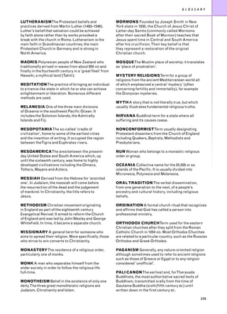 G L O S S A R Y


LUTHERANISMThe Protestant beliefs and                       MORMONS Founded by Joseph Smith in New
practices derived from Martin Luther (1483–1546).           York state in 1830, the Church of Jesus Christ of
Luther’s belief that salvation could be achieved            Latter-day Saints (commonly called Mormons
by faith alone rather than by works provoked a              after their sacred Book of Mormon) teaches that
break with the church in Rome. Lutheranism is the           Jesus spent time in Central and South America
main faith in Scandinavian countries, the main              after his crucifixion. Their key belief is that
Protestant Church in Germany and is strong in               they represent a restoration of the original
North America.                                              Christian church.

MAORIS Polynesian people of New Zealand who                 MOSQUEThe Muslim place of worship; it translates
traditionally arrived in waves from about 850 AD and        as ‘place of prostration’.
finally in the fourteenth century in a ‘great fleet’ from
Hawaiki, a mythical land (Tahiti).                          MYSTERY RELIGIONSTerm for a group of
                                                            religions from the ancient Mediterranean world all
MEDITATIONThe practice of bringing an individual            of which emphasized a central ‘mystery’ (often
to a trance-like state in which he or she can achieve       concerning fertility and immortality), for example
enlightenment or liberation. Numerous different             the Dionysian mysteries.
methods are used.
                                                            MYTH A story that is not literally true, but which
MELANESIA One of the three main divisions                   usually illustrates fundamental religious truths.
of Oceania in the southwest Pacific Ocean. It
includes the Solomon Islands, the Admiralty                 NIRVANA Buddhist term for a state where all
Islands and Fiji.                                           suffering and its causes cease.

MESOPOTAMIAThe so-called ‘cradle of                         NONCONFORMISTTerm usually designating
civilization’, home to some of the earliest cities          Protestant dissenters from the Church of England
and the invention of writing. It occupied the region        including Quakers, Baptists, Methodists and
between theTigris and Euphrates rivers.                     Presbyterians.

MESOAMERICAThe area between the present-                    NUNWoman who belongs to a monastic religious
day United States and South America which, up               order or group.
until the sixteenth century, was home to highly
developed civilizations including the Olmecs,               OCEANIA Collective name for the 25,000 or so
Toltecs, Mayans and Aztecs.                                 islands of the Pacific. It is usually divided into
                                                            Micronesia, Polynesia and Melanesia.
MESSIAH Derived from the Hebrew for ‘anointed
one’. In Judaism, the messiah will come before              ORAL TRADITIONThe verbal dissemination,
the resurrection of the dead and the judgement              from one generation to the next, of a people’s
of mankind. In Christianity, the title refers to            ancestry and cultural history, including religious
Jesus.                                                      beliefs.

METHODISM Christian movement originating                    ORDINATION A formal church ritual that recognizes
in England as part of the eighteenth century                and affirms that God has called a person into
Evangelical Revival. It aimed to reform the Church          professional ministry.
of England and was led by John Wesley and George
Whitefield. In time, it became a separate church.           ORTHODOX CHURCHTerm used for the eastern
                                                            Christian churches after they split from the Roman
MISSIONARY A general term for someone who                   Catholic Church in 1054 AD. Most Orthodox Churches
aims to spread their religion. More specifically, those     are related to a particular country, such as the Russian
who strive to win converts to Christianity.                 Orthodox and Greek Orthodox.

MONASTERYThe residence of a religious order,                PAGANISM Generally, any nature-oriented religion
particularly one of monks.                                  although sometimes used to refer to ancient religions
                                                            such as those of Greece or Egypt or to any religion
MONK A man who separates himself from the                   considered ‘unofficial’.
wider society in order to follow the religious life
full-time.                                                  PALI CANONThe earliest and, for Theravada
                                                            Buddhists, the most authoritative sacred texts of
MONOTHEISM Belief in the existence of only one              Buddhism, transmitted orally from the time of
deity.The three great monotheistic religions are            Gautama Buddha (sixth/fifth century BC) until
Judaism, Christianity and Islam.                            written down in the first century BC.

                                                                                                                 239
 