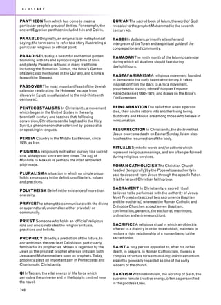 G L O S S A R Y


PANTHEONTerm which has come to mean a                      QUR’ANThe sacred book of Islam, the word of God
particular people’s group of deities. For example, the     revealed to the prophet Muhammad in the seventh
ancient Egyptian pantheon included Isis and Osiris.        century AD.

PARABLE Originally, an enigmatic or metaphorical           RABBI In Judaism, primarily a teacher and
saying; the term came to refer to a story illustrating a   interpreter of theTorah and a spiritual guide of the
particular religious or ethical point.                     congregation and community.

PARADISE Usually, a beautiful enchanted garden             RAMADANThe ninth month of the Islamic calendar
brimming with life and symbolizing a time of bliss         during which all Muslims should fast during
and plenty. Paradise is found in many traditions           daylight hours.
including the Sumerian Dilmun, the Bible’s Garden
of Eden (also mentioned in the Qur’an), and China’s
                                                           RASTAFARIANISM A religious movement founded
Isles of the Blessed.
                                                           in Jamaica in the early twentieth century. It takes
                                                           inspiration from the Back to Africa movement,
PASSOVERThe most important feast of the Jewish
calendar celebrating the Hebrews’ escape from              preaches the divinity of the Ethiopian Emperor
slavery in Egypt, usually dated to the mid-thirteenth      Haile Selassie (1892–1975) and draws on the Bible’s
century BC.                                                OldTestament.

PENTECOSTALISTS In Christianity, a movement                REINCARNATIONThe belief that when a person
which began in the United States in the early              dies, their soul is reborn into another living being.
twentieth century and teaches that, following              Buddhists and Hindus are among those who believe in
conversion, Christians can be baptized in the Holy         reincarnation.
Spirit, a phenomenon characterized by glossolalia
or speaking in tongues.                                    RESURRECTION In Christianity, the doctrine that
                                                           Jesus overcame death on Easter Sunday. Islam also
PERSIA Country in the Middle East known, since             teaches the resurrection of the body.
1935, as Iran.
                                                           RITUALS Symbolic words and/or actions which
PILGRIM A religiously motivated journey to a sacred        represent religious meanings, and are often performed
site, widespread since ancient times.The hajj of           during religious services.
Muslims to Makkah is perhaps the most renowned
pilgrimage.                                                ROMAN CATHOLICISMThe Christian Church
                                                           headed (temporally) by the Pope whose authority is
PLURALISM A situation in which no single group             said to descend from Jesus through the apostle Peter.
holds a monopoly in the definition of beliefs, values      It is the largest Christian faith group.
and practices.
                                                           SACRAMENT In Christianity, a sacred ritual
POLYTHEISM Belief in the existence of more than
                                                           believed to be performed with the authority of Jesus.
one deity.
                                                           Most Protestants accept two sacraments (baptism
PRAYERThe attempt to communicate with the divine           and the eucharist) whereas the Roman Catholic and
or supernatural, undertaken either privately or            Orthodox Churches accept seven (baptism,
communally.                                                confirmation, penance, the eucharist, matrimony,
                                                           ordination and extreme unction).
PRIEST Someone who holds an ‘official’ religious
role and who celebrates the religion’s rituals,            SACRIFICE A religious ritual in which an object is
practices and beliefs.                                     offered to a divinity in order to establish, maintain or
                                                           restore a right relationship of a human being to the
PROPHECY Broadly, a prediction of the future. In           sacred order.
ancient times the oracle at Delphi was particularly
famous for its prophecies. Moses is regarded by the        SAINT A holy person appealed to, after his or her
Jews as the greatest prophet whereas in Islam both         death, in prayers. In Roman Catholicism, there is a
Jesus and Muhammad are seen as prophets.Today,             complex structure for saint-making; in Protestantism
prophecy plays an important part in Pentecostal and        a saint is generally regarded as one of the early
Charismatic Christianity.                                  leaders of the church.

QI InTaoism, the vital energy or life force which          SAKTISMWithin Hinduism, the worship of Sakti, the
pervades the universe and in the body is centred near      supreme female creative energy, often as personified
the navel.                                                 in the goddess Devi.
240
 