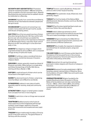 G L O S S A R Y


SEVENTH DAY ADVENTISTS A Protestant                      TEMPLEThe term used by Buddhists, Hindus and
sectarian movement founded in 1863 and central to        others to refer to their house of worship.
which is a belief in Christ’s imminent return. Seventh
Day Adventists also believe that the sabbath should      THEOLOGYThe systematic study of God and, more
be celebrated on a Saturday.                             generally, religion.

SHAMAN Originally from central Asia and Siberia,         TORAHThe first five books of the Hebrew Bible
shamans act as intermediaries between people and         (OldTestament): Genesis, Exodus, Leviticus, Numbers
the spirit world.                                        and Deuteronomy.

SHAMANISMThe practice of connecting in an                TRINITYThe Christian belief that God is both one
ecstatic trance state with the spirit world, usually     and three: Father, Son and Holy Spirit.
with the aim of healing others.
                                                         VEDAS India’s oldest sacred texts to which
                                                         superhuman origins and divine authority are ascribed.
SHI’ITES One of the two great branches of Islam
                                                         The word means knowledge or sacred teaching.
(the other being the Sunnis). Shi’ites conflict with
Sunnis over who should have succeeded the
                                                         VOODOO Religion emanating from West Africa
Prophet. Shi’ites insist on the importance of descent
                                                         which combines magical and animistic practices with
from Muhammad’s family. Less than 15 per cent of
                                                         some elements of Roman Catholicism.
Muslims are Shi’ites although it is the dominant
body in Iran.
                                                         WORSHIPVery broadly, the response to whatever is
                                                         considered holy, for example prayers, songs and
SHINTOThe indigenous religion of Japan which
                                                         sermons.
originated at least as early as 500 BC and is composed
of huge variety of myths and rituals.                    YIN AND YANG Ancient Chinese symbol depicting
                                                         the balance of the two great forces in the universe:
SHRINE A building or place considered holy by a          negative and positive, feminine and masculine. Each
religious group, sometimes because it houses a           has within it the embryo of the other.
religious object.
                                                         YOGA General term for spiritual disciplines
SIKHISM A religion generally viewed as a blend of        practised in Indian religions with the aim of release or
Hinduism and Islam. Sikhs believe in a single deity      liberation.
and follow the teachings of theTen Sikh Gurus,
starting with Guru Nanak in 1469.                        ZIONISM Movement formally established in 1897 for
                                                         founding a Jewish national home in Palestine. Since
SUFISM A mystical branch of Islam which can be           the foundation of Israel in 1948 it has continued to seek
traced back to the eighth century.                       support for the state.

SUNNIThe dominant branch of Islam, comprising            ZOROASTRIANISM Religion founded by the
more than 80 per cent of Muslims worldwide.              prophet Zarathustra (later Zoroaster) in Persia.
                                                         Dates of its foundation are not clear; some believe
SYNAGOGUE Judaism’s main place of public                 it to be c. 1200 BC, others date it 588 BC. According
assembly used for worship, study and community           to Zoroaster, the supreme god Ahura Mazda is in
affairs.                                                 constant battle with Ahriman, the force
                                                         of evil.
SYNCRETISM A religion or belief system created
from concepts from two or more religions.

TABOO A restriction or ban on things seen as sacred
or powerful.

TANTRISM Buddhist practice which aims at
direct experience of the enlightened self through
symbols, visual images, repetition of sounds,
prescribed movements and empahsized sexo-yogic
practices.

TAOISM Religion traditionally founded in China by
Lao Zi in the sixth century BC.The goal ofTaoism is
harmony with the universe.

                                                                                                                 241
 