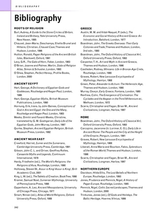 B I B L I O G R A P H Y




Bibliography
ROOTS OF RELIGION                                            GREECE
Burl, Aubrey, A Guide to the Stone Circles of Britain,       Austin, M. M. and Vidal-Naquet, P. (eds.), The
  Ireland and Brittany, Yale University Press,                 Economic and Social History of Ancient Greece: An
  New Haven, 1995                                              Introduction, Batsford, London, 1977
Chauvet, Jean-Marie, Deschamps, Eliette Brunel and           Boardman, John, The Greeks Overseas: Their Early
  Hillaire, Christian, Chauvet Cave,Thames and                 Colonies and Trade,Thames and Hudson, London,
  Hudson, London, 1996                                         2nd edn., 1980
Hutton, Ronald, Pagan Religions of the Ancient British       Boardman, John, The Oxford History of Classical Art,
  Isles, Blackwell, Oxford, 1991                               Oxford University Press, Oxford, 1993
Levy, G.R., The Gate of Horn, Faber, London, 1963            Carpenter,T. H., Art and Myth in Ancient Greece,
O’Brien, Joanne and Palmer, Martin, State of Religion          Thames and Hudson, London, 1996
  Atlas, Simon & Schuster, London, 1993                      Castleden, Rodney, Minoans: Life in Bronze-Age Crete,
O’Shea, Stephen, Perfect Heresy, Profile Books,                Routledge, London, 1990
  London, 2000                                               Graves, Robert, New Larousse Encyclopedia of
                                                               Mythology, Hamlyn, 1968
ANCIENT EGYPT                                                Green, Peter, Alexander to Actium: The Hellenistic Age,
Hart, George, A Dictionary of Egyptian Gods and                Thames and Hudson, London, 1990
  Goddesses, Routledge and Kegan Paul, London,               Murray, Oswyn, Early Greece, Fontana, London, 1980
  1986                                                       Renfrew, Colin, The Emergence of Civilization: The
Hart, George, Egyptian Myths, British Museum                   Cyclades and the Aegean in the Third Millennium BC,
  Publications, London, 1990                                   Methuen, London, 1972
Hornung, Erik, trans. by John Baines, Conceptions of         Scarre, Christopher and Fagan, Brian M., Ancient
  God in Ancient Egypt: the One and the Many,                  Civilizations, Longman, Harlow, 1997
  Routledge and Kegan Paul, London, 1983
Meeks, Dimitri and Favard-Meeks, Christine,                  ROME
  translated by G. M. Goshgarian, Daily Life of the          Boardman, John, The Oxford History of Classical Art,
  Egyptian Gods, John Murray, London, 1997                     Oxford University Press, Oxford, 1993
Quirke, Stephen, Ancient Egyptian Religion, British          Carcopino, Jacerome (tr. Lorimer, E. O.), Daily Life in
  Museum Press, London, 1992                                   Ancient Rome: The People and the City at the Height
                                                               of the Empire, Penguin, London, 1991
ANCIENT NEAR EAST                                            Graves, Robert, New Larousse Encyclopedia of
Crawford, Harriet, Sumer and the Sumerians,                    Mythology, Hamlyn, 1968
  Cambridge University Press, Cambridge, 1991                Liberati, Anna Maria and Bourbon, Fabio, Splendours
Gibson, John C. L. and Driver, Geoffrey Rolles,                of the Roman World,Thames and Hudson, London,
  Canaanite Myths and Legends, Continuum                       1996
  International, 1978                                        Scarre, Christopher and Fagan, Brian M., Ancient
Hardy, Friedhelm (ed.), The World’s Religions: the             Civilizations, Longman, Harlow, 1997
  Religions of Asia, Routledge, London, 1990
Holloway, Steven W., Assur is King! Assur is King!, Brill    NORTHERN EUROPE
  Academic Club, 2001                                        Davidson, Hilda Ellis, The Lost Beliefs of Northern
King, L. W. (ed.), The Tablets of Creation, BookTree, 1998     Europe, Routledge, London, 1993
Kramer, Samuel Noel, Sumerian Mythology, University          Jones, Prudence and Pennick, Nigel, A History of
  of Pennsylvania Press, 1998                                  Pagan Europe, Routledge, London, 1995
Oppenheim, A. Leo, Ancient Mesopotamia, University           Pennick, Nigel, Celtic Sacred Landscapes,Thames and
  of Chicago Press, Chicago, 1977                              Hudson, London, 2000
Smart, Ninian (ed.), Atlas of World Religions, Oxford        Trinkunas, Jonas (ed.), Of Gods and Holidays. The
  University Press, Oxford, 1999                               Baltic Heritage, Hverme, Vilnius, 1999


242
 