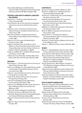 B I B L I O G R A P H Y


Vana, Zdenek, Mythologie und Götterwelt der                AUSTRALIA
  slawischen Völker. Die geistigen Impulse Ost-Europas,    Berndt, R., Kunapipi, Cheshire, Melbourne, 1951
  Urachhaus Johannes M. Mayer, Stuttgart, 1992             Berndt, R., and Berndt, C., The World of the First
                                                              Australians, Rigby, Adelaide, 1985
CENTRAL AND SOUTH AMERICA (ANCIENT                         Durkheim, E. The Elementary Forms of the Religious
  RELIGIONS)                                                  Life, Allen and Unwin, 1915
Clendinnen, I., The Aztecs, Cambridge University           Eliade, M., Australian Religions An Introduction,
  Press, Cambridge, 1991                                      Cornell University Press, Ithaca, 1973
Cobo, Father B., (ed. & trans. Hamilton) Inca Religion     Howitt, A. W., Native Tribes of South East Australia,
  and Customs, University ofTexas Press, Austin,              Macmillan, London, 1904
  1990                                                     Maddock, K., The Australian Aborigines: A Portrait of
Howland, J. (ed.), ‘Inca Culture at theTime of the            their Society, Penguin, 1972
  Spanish Conquest’, Handbook of South American            Munn, N., Walbiri Icongraphy, Cornell University
  Indians, Vol. 2, 1946                                       Press, Ithaca, 1973
Miller, M. andTaube K., The Gods and Symbols of            Stanner, W. E. H., ‘The Dreaming’, Reader in
  Ancient Mexico and the Maya,Thames and Hudson,              Comparative Religion, Vogt, E. and Lessa, W. (eds.),
  London, 1993                                                Peterson, Evanston, 1958
Pasztory, E, Pre-Columbian Art, Weidenfeld &               Strehlow,T., Aranda Traditions, Melbourne University
  Nicolson, London, 1998                                      Press, Melbourne, 1947
Sahagun, Fray B de, (trans. by Anderson, J.O. &            Warner, L., A Black Civilization, Harper, New York, 1958
  Dibble, C.), Florentine Codex: General History of the
  Things of New Spain, (13 vols.), School of American      MAORI
  Research, Santa Fe, New Mexico, 1950–82.                 Barlow, C., Tikanga Whakaaro: Key Concepts in Maori
Schele, L and Miller, M.E., The Blood of Kings,Thames        Culture, Oxford University Press, Auckland, 1991
  and Hudson, London, 1992                                 Grace, Patricia, Potiki, Women’s Press, London, 1987
Tedlock, D. (trans), Popol Vue: the Mayan Book of the      Harvey, Graham (ed.), ‘Art Works in Aotearoa’ and
  Dawn of Life, Simon and Schuster, New York, 1985           ‘Mana andTapu: Sacred Knowledge, Sacred
                                                             Boundaries’, Indigenous Religions: a Companion,
OCEANIA                                                      Cassell, London/New York, 2000
Bonnemaison, J., The Tree and the Canoe, University of     Harvey, Graham (ed.), ‘Maori Religion’ (byTawhai,
  Hawaii Press, Honolulu, 1994.                              T.P.), Readings in Indigenous Religions, Continuum,
Damon, F. and Wagner, R.. (eds.), Death Rituals and Life     London/New York, 2002
  in the Societies of the Kula Ring, Northern Illinois     Reedy, Anaru (ed.), Nga Korero a Mohi Ruatapu (The
  University Press, 1989.                                    Writings of Mohi Ruatapu), Canterbury University
Goldman, I., Ancient Polynesian Society, University of       Press, Christchurch, 1993
  Chicago Press, Chicago, 1970                             Sutherland, Stewart and Clarke, Peter (eds.), ‘Maori
Hocart, A. M., Kings and Councillors, University of          Religion’, The Study of Religion, Traditional and New
  Chicago Press, Chicago, 1970                               Religion, Routledge, London, 1988
Lawrence P., Road Belong Cargo, Manchester
  University Press, Manchester, 1956                       NATIVE NORTH AMERICANS
Lawrence, P. and Meggitt, M. (eds.), Gods, Ghosts and      Bordewich, Fergus M., Killing the White Man’s Indian:
  Men in Melanesia, Oxford University Press,                 Reinventing Native Americans at the End of the
  Melbourne, 1965                                            Twentieth Century, Anchor Books/Doubleday, New
Sahlins, M., Historical Metaphors and Mythical               York/London, 1997
  Realities, University of Michigan Press, 1976            Rajotte, Freda, First Nations Faith and Ecology,
Thomas, N., Planets around the Sun. Oceania Monographs       Cassell, Anglican Book Centre, United Church
  no. 31, Oceania Publications, Sydney, 1986                 Publishing House, 1998
Wagner, R., Asiwinorong, Princeton University Press,       Versluis, Arthur, Native American Traditions,
  1986                                                       Element, 1994
Wagner R., Habu, University of Chicago Press,              Wright, Ronald, Stolen Continents: The New World
  Chicago, 1972                                              Through Indian Eyes, Penguin Books, London, 1993

                                                                                                                 243
 