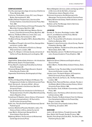 B I B L I O G R A P H Y


CONFUCIANISM                                               Nahj al-Balaghah, Sermons, Letters and Sayings of Amir
Chu His, Learning to be a Sage, University of California     al-Mu’minin, Ali ibn Abi Talib u, Ansariyan
  Press, Berkeley, 1990                                      Publications, Islamic Republic of Iran
Confucius, The Analects, (trans. D.C. Lau), Penguin        Schimmel, Annemarie, And Muhammad is His
  Books, Harmondsworth, 1979                                 Messenger,The University of North Carolina Press
De Bary, WilliamTheodore (ed.), Sources of the             Siddiqi, Muhammad Zubayr, Hadith Literature, Islamic
  Chinese Tradition, Columbia University Press, New          Texts Society
  York, 1950                                               Subhani, Ja’far,The Message, Islamic Seminary
Fung Yulan, A Short History of Chinese Philosophy,The        Publications Pakistan
  Macmillan Company, New York, 1948
Hsun-tzu (Xun Zi), Basic Writings, Watson, Burton          JAINISM
  (trans.), Columbia University Press, New York, 1961      Dundas, P., The Jains, Routledge, London, 1992
Mencius, The Book of Mencius. (trans. D.C. Lau),           Jain, K., Lord Mahavira and His Times, Motilal
  Penguin Books, Harmondsworth, 1970                         Banarsidass, Delhi, 1974
The Book of Songs, Houghton Miflin, Boston/New York,       Jaini, P., The Jaina Path of Purification, University of
  1937                                                       California, Berkeley, 1979
Three Ways of Thought in Ancient China, George Allen       Sangave, V Jaina Community, a Social Survey, Popular
                                                                       .,
  and Unwin, London, 1939                                    Prakashan, Bombay, 1980
Waley, Arthur, The Analects of Confucius, George           Schubring, Walther, The Doctrine of the Jainas, Motilal
  Allen and Unwin, London, 1938                              Banarsidass, Delhi, 1962
Yang, C. K., Religion in Chinese Society, University of    Shah, Natubhai, Jainism: The World of Conquerors (2
  California Press, Berkeley and Los Angeles, 1961           vols.), Sussex Academic Press, Brighton, 1998

HINDUISM                                                   JUDAISM
Jagannathan, Shakunthala, Hinduism – An Introduction       Babylonian Talmud, (Hebrew and English edition),
Nikhilananda, Swami,The Upanishads,                          Soncino Press
Prinja, Naval K., Explaining Hindu Dharma, Vishwa          Gilbert, Martin, The Dent Atlas of Jewish History, Dent,
  Hindu Parishad, UK                                         1993
Shreemad Bhagvat Gyan Yagna Souvenir, Gujarat              Greenberg, Irving, The Jewish Way: Living the Holidays,
  Hindu Society, Preston, UK                                 Simon and Schuster, London, 1993
Yogananda, Paramhansa, Autobiography of a Yogi,            Jacobs, Louis, The Jewish Religion: A Companion,
                                                             Oxford University Press, Oxford, 1995
ISLAM                                                      Landau, Ronnie S. andTauris, I.B., The Nazi Holocaust,
Al-Khui, Al-Sayyid Abu Al-Qassim Al-Musawi, The              London, 1992
  Prolegomena to the Qur’an, Oxford University Press       Mendes-Flohr, Paul and Reinharz, Jehuda, The Jew in
Diouf, Sylviane A., Servants of Allah – African              the Modern World: A Documentary History, Oxford
  Muslims Enslaved in the Americas, New York                 University Press, Oxford, 1980
  University Press                                         Plaut, Gunther, Torah, A Modern Commentary, UAHC
Ezzati, Dr Abul-Fazl, An Introduction to the History of      Press, 1981
  The Spread of Islam,The Ahl ul Bayt World Assembly,      Polaikov, Leon, The History of Anti-Semitism (3 vols),
  Islamic Republic of Iran                                   Littman Library, 1955
Humphreys, R. Stephen, Islamic History: A Framework        Roden, Claudia, The Book of Jewish Food: An Odyssey
  for Inquiry (revised edition), I. B.Tauris & Co.           from Samarkand and Vilna to the Present Day,
  Ltd./Princeton University Press                            Penguin, London, 1996
Kathir, Ibn, The Life of the Prophet Muhammad, Garnet      Roth, Cecil (ed.), Encyclopedia Judaica, Keter
  Publishing Ltd                                             Publishing, Jerusalem, 1972
Levtzion, Nehehia & Pouwels, Randall L. (eds.), The
  History of Islam in Africa, James Currey Ltd             SIKHISM
Lings, Martin, Muhammad, George Allen &                    Joshi, L.M. (ed.) Sikhism, Punjabi University, 1990
  Unwin/IslamicTexts Society                               Kaur, Sahib, Sikh Thought, Sundar Printers, 1986
Madelung, Wilferd, The Succession to Muhammad,             Sambhi, Piara Singh and Cole, W.O., The Sikhs, Vikas
  Cambridge University Press                                 Publishing House, 1978
                                                                                                                 245
 