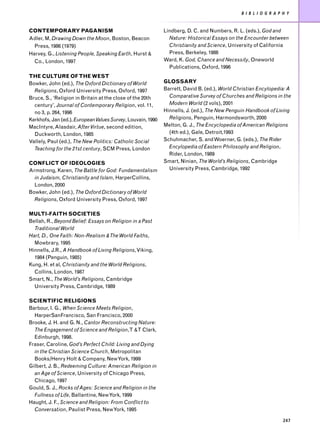 B I B L I O G R A P H Y


CONTEMPORARY PAGANISM                                        Lindberg, D. C. and Numbers, R. L. (eds.), God and
Adler, M, Drawing Down the Moon, Boston, Beacon                Nature: Historical Essays on the Encounter between
  Press, 1986 (1979)                                           Christianity and Science, University of California
Harvey, G., Listening People, Speaking Earth, Hurst &          Press, Berkeley, 1986
  Co., London, 1997                                          Ward, K. God, Chance and Necessity, Oneworld
                                                               Publications, Oxford, 1996
THE CULTURE OF THE WEST
Bowker, John (ed.), The Oxford Dictionary of World           GLOSSARY
  Religions, Oxford University Press, Oxford, 1997           Barrett, David B. (ed.), World Christian Encylopedia: A
Bruce, S., ‘Religion in Britain at the close of the 20th       Comparative Survey of Churches and Religions in the
  century’, Journal of Contemporary Religion, vol. 11,         Modern World (2 vols), 2001
  no 3, p. 264, 1996                                         Hinnells, J. (ed.), The New Penguin Handbook of Living
Kerkhofs, Jan (ed.), European Values Survey, Louvain, 1990     Religions, Penguin, Harmondsworth, 2000
MacIntyre, Alasdair, After Virtue, second edition,           Melton, G. J., The Encyclopedia of American Religions
  Duckworth, London, 1985                                      (4th ed.), Gale, Detroit,1993
Vallely, Paul (ed.), The New Politics: Catholic Social       Schuhmacher, S. and Woerner, G. (eds.), The Rider
  Teaching for the 21st century, SCM Press, London             Encylopedia of Eastern Philosophy and Religion,
                                                               Rider, London, 1989
CONFLICT OF IDEOLOGIES                                       Smart, Ninian, The World’s Religions, Cambridge
Armstrong, Karen, The Battle for God: Fundamentalism           University Press, Cambridge, 1992
  in Judaism, Christianity and Islam, HarperCollins,
  London, 2000
Bowker, John (ed.), The Oxford Dictionary of World
  Religions, Oxford University Press, Oxford, 1997

MULTI-FAITH SOCIETIES
Bellah, R., Beyond Belief: Essays on Religion in a Past
  Traditional World
Hart, D., One Faith: Non-Realism & The World Faiths,
  Mowbrary, 1995
Hinnells, J.R., A Handbook of Living Religions, Viking,
  1984 (Penguin, 1985)
Kung, H. et al, Christianity and the World Religions,
  Collins, London, 1987
Smart, N., The World’s Religions, Cambridge
  University Press, Cambridge, 1989

SCIENTIFIC RELIGIONS
Barbour, I. G., When Science Meets Religion,
  HarperSanFrancisco, San Francisco, 2000
Brooke, J. H. and G. N., Cantor Reconstructing Nature:
  The Engagement of Science and Religion,T &T Clark,
  Edinburgh, 1998.
Fraser, Caroline, God’s Perfect Child: Living and Dying
  in the Christian Science Church, Metropolitan
  Books/Henry Holt & Company, New York, 1999
Gilbert, J. B., Redeeming Culture: American Religion in
  an Age of Science, University of Chicago Press,
  Chicago, 1997
Gould, S. J., Rocks of Ages: Science and Religion in the
  Fullness of Life, Ballantine, New York, 1999
Haught, J. F., Science and Religion: From Conflict to
  Conversation, Paulist Press, New York, 1995

                                                                                                                  247
 