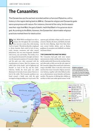 A N C I E N T            R E L I G I O N S




                     The Canaanites
                     The Canaanites are the earliest recorded settlers of ancient Palestine, with a
                     history in the region dating back to 3000 BC. Canaanite religion and Canaanite gods
                     were synonymous with nature. For instance, the end of the rainy, fertile season
                     was their sign that Mot, the god of death, had killed Baal in his guise as storm
                     god. According to the Bible, however, the Canaanites’ abominable religious
                     practices marked them for destruction.




                    B
                             AAL, WHO WAS worshipped not only in                                                        supreme god, and father of Baal, was El, creator of
                             Canaan, but throughout the surrounding                                                     creatures. Shachar, the dawn, and Shalim, the dusk
                             area, was not a name, but a title meaning                                                  were his twin offspring. Apart from Baal, there
                     ‘lord’ or ‘master’. This did not describe a single god                                             were several fertility deities, such as Baalat,
                     or divine function. Baal could be lord of trees,                                                   goddesses of conception and childbirth, sea-deities
                     rocks, streams, mountains and other natural                                                        and hunter-deities.
                     phenomena, but was most frequently identified
                     with storms, rain and fertility. The fertility of an                                               THE CANAANITES AND THE BIBLE
                     area frequently threatened by drought and desert                                                   The Canaanites had gods with more sinister
                     was the main preoccupation of Canaanite religion                                                   representations: death, sterility, destruction, chaos
                     and the gods were often associated with the                                                        and the underworld. However, the worship of these
                     manifestations of nature. Baal, for instance, was                                                  and other gods as idols was not the only aspect of
                     called ‘rider of the clouds’, ‘god of lightning and                                                the Canaanite religion that earned such a pejorative
                     thunder’ or ‘lord of the sky and the earth’.                                                       image in the Bible. There is also the controversial                                                              Kingdoms and Empires
                                                                                                                                                                                                                                         Canaan is the Biblical name for the
                     Likewise, Yarikh, the moon god, was called                                                         assertion that many Canaanite religious practices
                                                                                                                                                                                                                                         area of ancient Palestine west of the
                     illuminator of myriads of stars, lamp of heaven or                                                 were barbaric, together with what biblical scribes                                                               river Jordan. This map shows Egyptian
                     lord of the sickle. The Canaanite pantheon was                                                     saw as abominations: incest, bestiality and human                                                                dominated Canaan and its surrounding
                                                                                                                                                                                                                                         kingdoms and empires in the period
                     based around a family unit, with the gods                                                          sacrifice. The practice of offering their children as                                                            from 1500–1100 BC.
                     envisaged as kings presiding over royal courts. The                                                sacrifices to Baal came under special censure. So did

                                                                                     GA
                                                                                                 SG
                                                                                                       A
                                                                              lys
                                                                           Ha
                                                                                                                                                                                                                                                                        C a
                                                                                                                                                                                                                            Kingdoms and Empires 1500 – 1100 BC
Aegea




                                                                                                                                                                                                                                    Hittite empire established by
                                                                                                                                                                                                                                                                            s p i

                                                                               Hattushash                                                                                                                                           Suppiluliuma I, 1344– 1322 BC
                    L Y




                                                                                                                                                                                                                                    Mitanni territory at its greatest
                                                                                                                                                                                                                                    extent, 1480– 1340 BC
                                                 H I T T I T E
                        D




                                                                           E M P I R E
                                                                                                                                                                                                                                                                                  a n
               AR




                                                                                                                                                                                                                                    Mitanni after 1340 BC (under
      n Se




                        I A




                                                                                                                                                                                                                                    Hittite and Assyrian control)
                                                                                                                                                                 Lake Van
                                                                                                                   Mt
                                                                                                                                             129
                ZA




                                                                                                                                                5–1                                                                                 Assyrian territory gained by
                                                    A                                                       us                                        26
                                                                                                                                                                                                                                                                                S e a




                                                                                                                             HURRI                      4                                                                           Ashur-uballit I, 1353– 1318 BC
                                                                    i
                    W




                                                          n a                                           r
           a




                                                              t o l                                  au
                     A




                                                                                                                                                                                                  Lake                              Babylonia under
                                                                                                                                                 M




                                                                                                 T
                        N




                                                                                                                                                                                                  Urmia                             Burnaburiash II, 1347–1321 BC
                            S




                                                                                                                                                 e s




                                                                                                    A                           M I TA N N I                                                                                        Elam under Tepti-ahar,
                                                                                                 C I Carchemish                                                                                                                     1353– 1318 BC
                                                                                         LI                                                                                            ab
                                                                                    CI
                                                                                                                                                     o




                                                                                                                             Harran Washshukanni                                     tZ                                             Egypt under Amenophis IV and
                                                                                                                    Aleppo
                                                                                                                                                       p




                                                                                                                                       12                   Nineveh                                                                 Tutankhamun, 1352– 1335 BC
                                                                                                                                                                            ea




                                                                                                                                          95
                                                                                                       T




                                                                                                                                                                          Gr
                                                                                                                                                        o t




                                                                                                              Alalakh                        –1
                                                                                                                                                26           A S S Y R I Ab
                                                                                                         Orontes




                                                                                                                                                   4                                     a
                                                                                                      N




                                                                                                             Syria
                                                                                                                                                            a m




                                                                                                                                                                                   Z
                                                                                                                                           bur




                                                                                    Ugarit                                                                        Ashur            tle
                                                                                                                                                                            L it                     ai
                                                                                                                                                                                                          m
                                                                                                                                          K ha




                                                                                                                                                                                    12




                                                               hiya                                            Hamath                                                                          Adh
                                                        A l a sp r u s )
                                                                                                                                                                       95




                                                                                                                   Qatna
                                                         (Cy
                                                                                                     A




                                                                                                                                                                          –1
                                                                                                                                                                          Tig – 1197
                                                                                                                                                                           1 23




                                                                                                                   Kadesh Palmyra
                                                                                                                                                                                                 la




                                                                                                                                                     Euphrates
                                                                                                                                                                             26
                                                                                                                                                                              r is




                                                                                    Byblos
                                                                                                                                                                                                ya




                                                                                                                                                                                                                                   Za
                                                                                                                                                                                 3


                                                                                                                                                                                  4




                                                                                                              1275
                                                                                                                                                                                               Di
                                                                                             V




                                                                                                                                                                                                                                     gr




                       M e d i t e                                                        1275
                                                                                                                                                                                                                                             os




                                   r r a n e a n
                                                              S e a
                                                                                                                                                                                                                                              M




                                                                                                            Damascus                                                                         Dur-Kurigalzu                        155
                                                                                         E




                                                                                                                                                                                                                         1180 – 1
                                                                                                                                                                                                                                                  ts




                                                                                                                                                                                                                  Der                                E L
                                                                                                                                                                                                     B




                                                                                                                                                                                                                            1213                         A
                                                                                                                                                                                                          A




                                                                                                                                                                                                                                              K ar




                                                                                                                                                                                                                                                                    M
                                                                                     L




                                                                                                                                                                                                              B




                                                                                                                                                                                               Babylon
                                                                                                                                                                                                                                                khe
                                                                                        Jordan
                                                                                  a n




                                                                                                                                                                                                               Y




                                                                                                                                                                                                                                         Susa
                                                                                                                                                                                                                  LO




                                                                                                                                                                                                                                                           Al-Untash-
                                                                                                                                                                                                                                                  h




                                                                      Joppa
                                                                              n a




                                                                                                                                                                                                              Nippur                                       Napirisha
                                                                                                                                                                                                                    N




                                                                    Ascalon      Ashdod
                                                                                                                                                                                                                         IA




                                                                     Gaza
                                                                           Ca




                                                                                                                                                                                                                                                     un




                                                                                 Gath                                                                                                             Uruk                                   5             r
                                                                                                                                                                                                                                  11 0            Ka
                                                                               Gerar                                                                                                                                    1 126 –
                                    EG YP T                                                                                                                                                                            Ur
                                                                                                                                                                                                                                                                                 Anshan
                                          Nile




                                Memphis                                              Petra


                    24
 