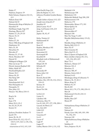 I N D E X



Hades 37                          John Paul II, Pope 221              Mahakali 154
Hadrian, Emperor 39               John the Baptist 11, 113            Mahakasyapa 108
Haile Selassie, Emperor 212–13,   Johnson, President Lyndon Baines    Mahalaxmi 154
  213                               65                                Maharishi Mahesh Yogi 208, 208
Hakuin Zenji 109                  Joseph (father of Jesus) 113, 123   Mahasaraswati 154
Halame’tik 85                     Joseph (son of Jacob) 27            Mahavira 170
Hammurabi, King of Babylon 21     Josephus 43                         Maimonides, Moses 175, 181
Hannibal 39                       Julius Caesar 39, 47                Mama Quilya 56
Harbhajan Singh, Yogi 195         Jung, Carl Gustav 214, 214          Manannan 47
Hastings, Warren 207              Juno 38                             Manawydden 47
Hathor 27, 29, 29–30              Jupiter 38, 43, 47                  Manjusri 106
Hector 34, 35                                                         Mao Tse-Tung 17, 203
Helen 35                          Kabu, Tommy 65                      Marduk (Babylonian deity) 19–22,
Helios 27, 50                     Kakhanantik 85                       21
Henry VIII, King of England 128   Kali 225                            Marduk, King of Babylon 21
Hephaistos 50                     Kane 63                             Marley, Bob 212–13
Hera 35, 38                       Kaplan, Mordecai 181                Mars 38, 47
Heraclitus 41                     Katonda 89                          Mars Loucetus 42
Hercules 47                       Kauyumari 83                        Marx, Karl 15, 15
Hermes 35, 37–38                  Kawumpuli 89                        Mary I, Queen of England 128
Herzl, Theodore 187               Kaxeltik 84                         Mary (mother of Jesus) 85, 113,
Hesiod 34                         Khadijah (wife of Muhammad)          123, 136, 225, 225
Hildegard of Bingen 224             159, 161                          Maui 72–3
Hine-nui-te-po 73                 Khepri 28–30                        McIntyre, Alistair 217
Hirsch, Samson Raphael 180        Kibuuka 89                          Mencius 141–2
Hitler, Adolf 187                 Ki’i 63                             Menelaus 35
Hochmah/Sophia 225                Kiwanuka 89                         Mercury 380, 47
Homer 34–5                        Knox, John 132                      Mesmer, Anton 222–3
Horus 28, 29                      Kore 37                             Michael, St 45
Hui Neng 109                      Koresh, David 208                   Mindaugas, King of Lithuania 51
Huike 108                         Krishna 146, 149–50, 152, 154–5,    Minerva 38, 39, 42–3
Huitzilopochtli 54–5                210–11                            Minos, King 32
Hun Hunapahu 53                   Kronos 34                           Mithras 43, 43
Hunapahu 53                       Ku 63, 63                           Mo Zi 200
Hus, John 132                     Kwan Yin 106                        Moses 163, 174, 175, 180, 210–11
Husayn-’Ali, Mirza 210–11                                             Mot 24
                                  La’ila’a 63                         Muhammad 156–69, 210–11
Ilyap’a 56                        Laima 51                            Mukasa 89
Inti 56                           Lakshmi 148                         Muller, Max 207
Isaac 174                         Lakwena, Alice 93                   Musisi 89
Ishtar 20–2, 22–3                 Lao Zi 140, 197, 197, 198, 200–1
Isis 28, 29, 29, 43               Layard, Sir Henry 23                Nabopolassar, King of Babylon 21
Itzamn 52                         Lee, Ann 224                        Nabu 22
                                  Lilith 225                          Nakawe 83
Jackson, President Andrew 75      Lono 63                             Nanak, Guru 188, 189, 189, 190-
Jacob 174                         Loucetius 47                         91, 192, 193
Janus 38, 38, 39                  Lu 63                               Nataraja 148
Jesus Christ 43, 112, 112–17,     Lucan 47                            Nebuchadnezzar, King of Babylon
   118–9, 119, 122–3, 134, 136,   Lugh 47                              21
   210–11                         Lugus 47                            Nekhbet 29
 resurrection of 113, 115, 119    Luther, Martin 130–1, 131, 132      Nero, Emperor 39, 43

                                                                                                    249
 
