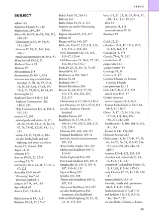 I N D E X



SUBJECT                                Baha’i Faith 70, 210–11               burial 13, 25, 25, 26, 29, 47–8, 97,
                                       Bahrain 163                             120, 183, 183, 189, 205
adhan 162                              Baltic States 44, 50–1, 131            alive 43
Adventist Church 85, 118               baptism see under Christianity,        cremation 51, 151
Afghanistan 219, 219                      Sikhism                             mummification 29, 56
Africa 43, 86–93, 86–93, 208, 212,     Baptist Church 85, 133, 217           Bushmen 89
   220, 225                            Beltane 45
 Christianity in 87, 89–91, 93,        Bhagavad Gita 149, 207                Calah 22, 23
   133, 136–7                          Bible, the 116–17, 129, 131, 133,     calendars 37–8, 47, 52–3, 52–7,
 Islam in 87, 89, 93, 163, 166,           172, 176–7, 218, 222                  55, 123, 162, 215
   166–7                                New Testament 112–13, 115,           Canaan 24–5, 174
 rituals and ceremonies 88, 90–1, 93      115–17, 123–4                      Canada 75–6, 78, 203
Akitu festival 19–20, 23                Old Testament 21, 24–5, 27, 112,     cannibalism 32
Aladura Church 93                         116–18, 176, 176–7                 cargo cults 64–5
Alatians 59                            birds 29, 29, 53, 68, 76, 76, 80      ‘cargo systems’ 84
Alexandrians 214                       blood 68–9, 95                        Carthage 39, 39
Amazonians 59, 80–1, 80–1              Bodhisattvas 103, 106–7               Cathars 17, 17
ancestor-worship and chieftain-        Bolivia 56, 84                        Catholic Church see Roman
   worship 13, 30, 32, 39, 47–8,       Brahman 146–7                            Catholic Church
   51, 56, 62–3, 66, 67, 68, 69,       Branch Davidians 208                  cave paintings 12, 12
   71–3, 73, 79, 82–3, 88, 88, 89      Britain 16, 44, 47–9, 75, 92,         Celts 44–7, 46–7, 215, 225
Anemospilia 33                            110, 171, 181, 203, 207,            sacred sites 44–5, 47
Anglican Church 128–9, 132                212, 217                           Central America
 Anglican Communion 120,                Christianity in 17, 128–9, 132–3      native religions 52–5, 82–5
   128–9, 225                           pre-Christian 13, 42–3, 47–9, 215     Roman Catholicism in 54–5, 82,
 Holy Communion 120–1, 128–9,           see also Anglican Church,               84–5, 85, 136–7
   131, 133                               Scotland                           China 15, 17, 17, 94, 106, 106,
animals 47, 209                        Buddha Nature 107                        137–43, 138, 169, 196,
 animal gods and spirits 12, 27,       Buddhism 16, 17, 94–5, 97,               196–203, 212, 220
   28–30, 29, 44, 52–3, 55, 56, 59,       100–11, 199, 202–3, 208, 219,       Buddhism in 15, 106, 108–9, 111,
   67, 76, 79–82, 82, 83, 84, 101,        221, 224–5                            141, 143
   153                                  Dharma 101–102, 104, 107              Taoism in 143, 196–203
 snakes 29, 37, 52, 68–9, 80–1          Engaged Buddhism 110–11              Christian Science 223
 see also birds, bulls and bull-        festivals, rituals and ceremonies    Christianity 13, 16, 17, 44, 47, 50,
   fighting, and under sacrifices         107, 111                              60, 64, 70, 76, 78, 112–37, 156,
Arabia 17, 156–63, 188                  ‘Four Noble Truths’ 101, 105            157, 203, 208, 214, 216–18,
Argos 34, 35                            Mahayana Buddhism 106–7,                220–5
ashrams 150                               110–11                              baptism 120–1, 121, 124, 133
Assyria 19–20, 22, 22–3                 Noble Eightfold Path 105              churches and cathedrals 13, 14,
astrology 13, 20                        Pure Land tradition 103, 107–8          16, 45–6, 121, 127
astronomy 20–1, 23, 31, 47, 56–7,       Sangha, the 15, 101–5, 103–4,         concept of God and the Trinity 13,
   87, 222                                107, 110–11, 111                      15, 15, 89, 112–14, 117–19
Australia 65–9, 66–69                   Signs of Being 105                    early Church 17, 27, 43, 114, 114,
 ‘dreaming’ 66–7, 67                    temples 105, 108                        115
 Wawilak myth 68–9                      Theravadin Buddhism 104–5,            essential beliefs 118–19
avatars 147–9, 149, 154                   107, 111                            festivals, rituals and ceremonies
Ayers Rock 67                           Vajrayana Buddhism 103, 107             84–5, 114–15, 120–4
Aztecs 53–5, 54, 82–3                   see also Bodhisattvas, Pali           fundamentalism 137, 217–19
                                          Scriptures, Zen Buddhism            and Judaism 112–13, 115–16,
Babel, tower of 19, 19, 21             bulls and bull-fighting 23, 25, 32,      186, 186–7, 187
Babylon 19–23, 27, 175–7                  32, 33, 153, 205                    see also Bible, Christmas, Easter,

                                                                                                              251
 