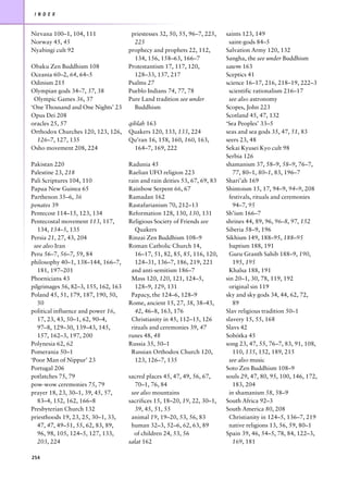 I N D E X



Nirvana 100–1, 104, 111                priestesses 32, 50, 55, 96–7, 225,    saints 123, 149
Norway 45, 45                           225                                   saint-gods 84–5
Nyabingi cult 92                      prophecy and prophets 22, 112,         Salvation Army 120, 132
                                        134, 156, 158–63, 166–7              Sangha, the see under Buddhism
Obaku Zen Buddhism 108                Protestantism 17, 117, 120,            sawm 163
Oceania 60–2, 64, 64–5                  128–33, 137, 217                     Sceptics 41
Odinism 215                           Psalms 27                              science 16–17, 216, 218–19, 222–3
Olympian gods 34–7, 37, 38            Pueblo Indians 74, 77, 78               scientific rationalism 216–17
 Olympic Games 36, 37                 Pure Land tradition see under           see also astronomy
‘One Thousand and One Nights’ 23        Buddhism                             Scopes, John 223
Opus Dei 208                                                                 Scotland 45, 47, 132
oracles 25, 57                        qiblah 163                             ‘Sea Peoples’ 33–5
Orthodox Churches 120, 123, 126,      Quakers 120, 133, 133, 224             seas and sea gods 35, 47, 51, 83
  126–7, 127, 135                     Qu’ran 16, 158, 160, 160, 163,         seers 23, 48
Osho movement 208, 224                  164–7, 169, 222                      Sekai Kyusei Kyo cult 98
                                                                             Serbia 126
Pakistan 220                          Radunia 45                             shamanism 37, 58–9, 58–9, 76–7,
Palestine 23, 218                     Raelian UFO religion 223                  77, 80–1, 80–1, 83, 196–7
Pali Scriptures 104, 110              rain and rain deities 53, 67, 69, 83   Shari’ah 169
Papua New Guinea 65                   Rainbow Serpent 66, 67                 Shintoism 15, 17, 94–9, 94–9, 208
Parthenon 35–6, 36                    Ramadan 162                             festivals, rituals and ceremonies
penates 39                            Rastafarianism 70, 212–13                 94–7, 95
Pentecost 114–15, 123, 134            Reformation 128, 130, 130, 131         Sh’ism 166–7
Pentecostal movement 113, 117,        Religious Society of Friends see       shrines 44, 89, 96, 96–8, 97, 152
   134, 134–5, 135                       Quakers                             Siberia 58–9, 196
Persia 21, 27, 43, 204                Rinzai Zen Buddhism 108–9              Sikhism 149, 188–95, 188–95
 see also Iran                        Roman Catholic Church 14,               baptism 188, 191
Peru 56–7, 56–7, 59, 84                  16–17, 51, 82, 85, 85, 116, 120,     Guru Granth Sahib 188–9, 190,
philosophy 40–1, 138–144, 166–7,         124–31, 136–7, 186, 219, 221           195, 195
   181, 197–201                        and anti-semitism 186–7                Khalsa 188, 191
Phoenicians 43                         Mass 120, 120, 121, 124–5,            sin 20–1, 30, 78, 119, 192
pilgrimages 56, 82–3, 155, 162, 163      128–9, 129, 131                      original sin 119
Poland 45, 51, 179, 187, 190, 50,      Papacy, the 124–6, 128–9              sky and sky gods 34, 44, 62, 72,
   50                                 Rome, ancient 15, 27, 38, 38–43,          89
political influence and power 16,        42, 46–8, 163, 176                  Slav religious tradition 50–1
   17, 23, 43, 50–1, 62, 90–4,         Christianity in 45, 112–15, 126       slavery 15, 55, 168
   97–8, 129–30, 139–43, 145,          rituals and ceremonies 39, 47         Slavs 42
   157, 162–3, 197, 200               runes 48, 48                           Sobótka 45
Polynesia 62, 62                      Russia 35, 50–1                        song 23, 47, 55, 76–7, 83, 91, 108,
Pomerania 50–1                         Russian Orthodox Church 120,             110, 135, 152, 189, 215
‘Poor Man of Nippur’ 23                  123, 126–7, 135                      see also music
Portugal 206                                                                 Soto Zen Buddhism 108–9
potlatches 75, 79                     sacred places 45, 47, 49, 56, 67,      souls 29, 47, 80, 95, 100, 146, 172,
pow-wow ceremonies 75, 79                70–1, 76, 84                           183, 204
prayer 18, 23, 30–1, 39, 45, 57,       see also mountains                     in shamanism 58, 58–9
   83–4, 152, 162, 166–8              sacrifices 15, 18–20, 19, 22, 30–1,    South Africa 92–3
Presbyterian Church 132                  39, 45, 51, 55                      South America 80, 208
priesthoods 19, 23, 25, 30–1, 33,      animal 19, 19–20, 53, 56, 83           Christianity in 124–5, 136–7, 219
   47, 47, 49–51, 55, 62, 83, 89,      human 32–3, 52–6, 62, 63, 89           native religions 13, 56, 59, 80–1
   96, 98, 105, 124–5, 127, 133,        of children 24, 53, 56               Spain 39, 46, 54–5, 78, 84, 122–3,
   203, 224                           salat 162                                 169, 181

254
 